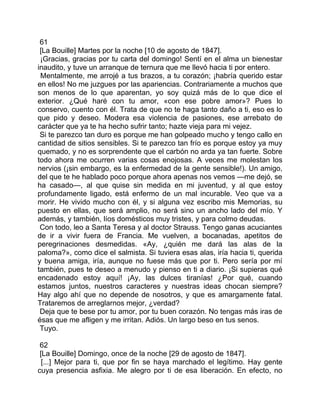 61
 [La Bouille] Martes por la noche [10 de agosto de 1847].
 ¡Gracias, gracias por tu carta del domingo! Sentí en el alma un bienestar
inaudito, y tuve un arranque de ternura que me llevó hacia ti por entero.
 Mentalmente, me arrojé a tus brazos, a tu corazón; ¡habría querido estar
en ellos! No me juzgues por las apariencias. Contrariamente a muchos que
son menos de lo que aparentan, yo soy quizá más de lo que dice el
exterior. ¿Qué haré con tu amor, «con ese pobre amor»? Pues lo
conservo, cuento con él. Trata de que no te haga tanto daño a ti, eso es lo
que pido y deseo. Modera esa violencia de pasiones, ese arrebato de
carácter que ya te ha hecho sufrir tanto; hazte vieja para mi vejez.
 Si te parezco tan duro es porque me han golpeado mucho y tengo callo en
cantidad de sitios sensibles. Si te parezco tan frío es porque estoy ya muy
quemado, y no es sorprendente que el carbón no arda ya tan fuerte. Sobre
todo ahora me ocurren varias cosas enojosas. A veces me molestan los
nervios (¡sin embargo, es la enfermedad de la gente sensible!). Un amigo,
del que te he hablado poco porque ahora apenas nos vemos —me dejó, se
ha casado—, al que quise sin medida en mi juventud, y al que estoy
profundamente ligado, está enfermo de un mal incurable. Veo que va a
morir. He vivido mucho con él, y si alguna vez escribo mis Memorias, su
puesto en ellas, que será amplio, no será sino un ancho lado del mío. Y
además, y también, líos domésticos muy tristes, y para colmo deudas.
 Con todo, leo a Santa Teresa y al doctor Strauss. Tengo ganas acuciantes
de ir a vivir fuera de Francia. Me vuelven, a bocanadas, apetitos de
peregrinaciones desmedidas. «Ay, ¿quién me dará las alas de la
paloma?», como dice el salmista. Si tuviera esas alas, iría hacia ti, querida
y buena amiga, iría, aunque no fuese más que por ti. Pero sería por mí
también, pues te deseo a menudo y pienso en ti a diario. ¡Si supieras qué
encadenado estoy aquí! ¡Ay, las dulces tiranías! ¿Por qué, cuando
estamos juntos, nuestros caracteres y nuestras ideas chocan siempre?
Hay algo ahí que no depende de nosotros, y que es amargamente fatal.
Trataremos de arreglarnos mejor, ¿verdad?
 Deja que te bese por tu amor, por tu buen corazón. No tengas más iras de
ésas que me afligen y me irritan. Adiós. Un largo beso en tus senos.
 Tuyo.

 62
 [La Bouille] Domingo, once de la noche [29 de agosto de 1847].
  [...] Mejor para ti, que por fin se haya marchado el legítimo. Hay gente
cuya presencia asfixia. Me alegro por ti de esa liberación. En efecto, no
 