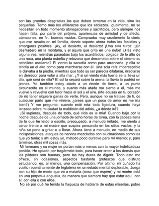 son las grandes desgracias las que deben temerse en la vida, sino las
pequeñas. Temo más los alfilerazos que los sablazos. Igualmente, no se
necesitan en todo momento abnegaciones y sacrificios, pero siempre nos
hacen falta, por parte del prójimo, apariencias de amistad y de afecto,
atenciones, en fin, buenos modos. Compruebo muy cruelmente lo cierto
que eso resulta en mi familia, donde soporto ahora todos los fastidios y
amarguras posibles. ¡Ay, el desierto, el desierto! ¡Una silla turca! ¡Un
desfiladero en la montaña, y el águila que grita en una nube! ¿Has visto
alguna vez, mientras paseabas bajo los acantilados, colgada de lo alto de
una roca, una planta esbelta y retozona que derramaba sobre el abismo su
cabellera oscilante? El viento la sacudía como para arrancarla, y ella se
tendía en el aire como para marcharse con él. Una sola raíz imperceptible
la clavaba a la piedra, mientras que todo su ser parecía dilatarse, irradiarse
en derredor para volar a alta mar. ¿Y si un viento más fuerte se la lleva un
día, qué será de ella? El sol la secará sobre la arena, la lluvia la pudrirá en
jirones. Yo también estoy atado a un rincón de tierra, a un punto
circunscrito en el mundo, y cuanto más atado me siento a él, más me
vuelvo y revuelvo con furor hacia el sol y el aire. (Me acusas en tu corazón
de no tener siquiera ganas de verte. Pero, aunque no se tratase de ti, de
cualquier parte que me viniera, ¿crees que un poco de amor no me iría
bien?) Y me pregunto: cuando esté rota toda ligadura, cuando haya
lanzado sobre mi ciudad la maldición del adiós, ¿a dónde iré?
  ¡Si supieras, después de todo, qué vida es la mía! Cuando bajo por la
noche después de una jornada de ocho horas de tarea, con la cabeza llena
de lo que he leído o escrito, preocupado, a menudo irritado, me siento a
cenar frente a mi madre que suspira pensando en los sitios vacíos, y la
niña se pone a gritar o a llorar. Ahora tiene a menudo, en medio de sus
indisposiciones, ataques de nervios mezclados con alucinaciones como las
que yo tenía; y ahí estoy yo, método poco curativo para mí mismo; y, para
terminar, otras mil cosas más.
 Mi hermano y su mujer se portan más o menos con la mayor indelicadeza
posible. He optado por tragármelo todo, para hacer creer a los demás que
las píldoras son buenas, pero las hay duras de digerir. Todo esto me
ofrece, en ocasiones, aspectos bastante grotescos que disfruto
estudiando; es, al menos, una compensación. Por último, mi cuñado ha
vuelto repentinamente de Inglaterra en un estado mental deplorable. Juega
con su hija de modo que va a matarla (cosa que espero) y mi madre está
en una perpetua angustia, de manera que siempre hay que estar aquí, con
él, con ella o con ellos.
  No sé por qué he tenido la flaqueza de hablarte de estas miserias, pobre
 