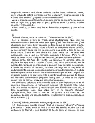 ángel mío, como si no tuvieras bastante con las tuyas. Hablemos, mejor,
de ti. ¿Cuándo estará terminado por fin tu drama? ¿Cuándo reúnes a tu
Comité para leérselo? ¿Sigues contando con Rachel?
 Vas a ir al campo con Henriette. A menudo pienso en esa niña. Me parece
que es algo mío, y que soy un poco pariente suyo. Le deseo mucho
césped, y mariposas. [...]
 Adiós, querida, un beso muy fuerte. Ponlo donde quieras, y que ahí se
quede.

 63
 Croisset. Viernes, once de la noche [17 de septiembre de 1847].
  [...] He hojeado el libro de Thoré. ¡Qué charlatanería! ¡Qué feliz me
considero viviendo lejos de todos esos tipos! ¡Qué falsa instrucción! ¡Qué
chapeado, qué vacío! Estoy cansado de todo lo que se dice sobre el Arte,
sobre lo Bello, sobre la idea, sobre la forma; es siempre la misma canción,
¡y qué canción! Cada vez me da más pena esa gente y todo lo que se
hace ahora. Cierto es que ahora me paso todas las mañanas con
Aristófanes. Eso sí que es hermoso, inspirado e hirviente. Pero no es
decente, no es moral, ni siquiera es decoroso; es sencillamente sublime.
  Desde arriba del Arco de Triunfo, los parisinos no parecen altos, ni
siquiera los que van a caballo. Cuando uno está encaramado en la
Antigüedad, tampoco los modernos le parecen muy elevados de estatura.
Cuando me analizo al respecto, no creo que haya en mí sequedad ni
endurecimiento, en esa restricción gradual de mis admiraciones. A medida
que me aparto de los artistas, me entusiasmo más por el Arte. Llegaré por
mi propia cuenta a no atreverme más a escribir una línea, porque de día en
día me siento cada vez más pequeño, flaco y débil. La Musa es una virgen
con el virgo de bronce, y hay que ser un barbián para...
 No, el espanto del pobre artista ante la belleza, si es impotencia, no es ni
dureza ni escepticismo. La mar parece inmensa vista desde la orilla. Sube
a la cima de las montañas, y resulta mayor aún. Embárcate sobre ella, y
todo desaparece; ¡olas, olas! ¿Qué soy, en mi pequeña chalupa?
«¡Amparadme, Dios mío, la mar es tan grande y mi barca es tan
pequeña!» Lo dice una canción bretona, y yo también lo digo, pensando en
otros abismos. [...]

 [Croisset] Sábado, dos de la madrugada [octubre de 1847].
 [...] ¿Cómo estás, querida amiga? ¿Qué tal el cuerpo y el alma? ¿Pegaso
y el cocido? Quiero decir el Arte y la vida. He sentido mucho por ti el
embarazo de Rachel. ¿Qué decides? Si he de darte un consejo, es que
 