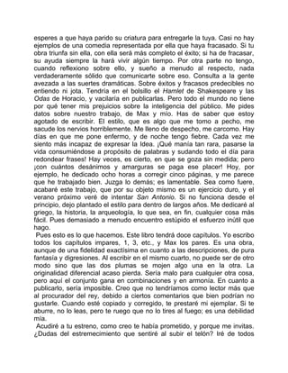 esperes a que haya parido su criatura para entregarle la tuya. Casi no hay
ejemplos de una comedia representada por ella que haya fracasado. Si tu
obra triunfa sin ella, con ella será más completo el éxito; si ha de fracasar,
su ayuda siempre la hará vivir algún tiempo. Por otra parte no tengo,
cuando reflexiono sobre ello, y sueño a menudo al respecto, nada
verdaderamente sólido que comunicarte sobre eso. Consulta a la gente
avezada a las suertes dramáticas. Sobre éxitos y fracasos predecibles no
entiendo ni jota. Tendría en el bolsillo el Hamlet de Shakespeare y las
Odas de Horacio, y vacilaría en publicarlas. Pero todo el mundo no tiene
por qué tener mis prejuicios sobre la inteligencia del público. Me pides
datos sobre nuestro trabajo, de Max y mío. Has de saber que estoy
agotado de escribir. El estilo, que es algo que me tomo a pecho, me
sacude los nervios horriblemente. Me lleno de despecho, me carcomo. Hay
días en que me pone enfermo, y de noche tengo fiebre. Cada vez me
siento más incapaz de expresar la Idea. ¡Qué manía tan rara, pasarse la
vida consumiéndose a propósito de palabras y sudando todo el día para
redondear frases! Hay veces, es cierto, en que se goza sin medida; pero
¡con cuántos desánimos y amarguras se paga ese placer! Hoy, por
ejemplo, he dedicado ocho horas a corregir cinco páginas, y me parece
que he trabajado bien. Juzga lo demás; es lamentable. Sea como fuere,
acabaré este trabajo, que por su objeto mismo es un ejercicio duro, y el
verano próximo veré de intentar San Antonio. Si no funciona desde el
principio, dejo plantado el estilo para dentro de largos años. Me dedicaré al
griego, la historia, la arqueología, lo que sea, en fin, cualquier cosa más
fácil. Pues demasiado a menudo encuentro estúpido el esfuerzo inútil que
hago.
 Pues esto es lo que hacemos. Este libro tendrá doce capítulos. Yo escribo
todos los capítulos impares, 1, 3, etc., y Max los pares. Es una obra,
aunque de una fidelidad exactísima en cuanto a las descripciones, de pura
fantasía y digresiones. Al escribir en el mismo cuarto, no puede ser de otro
modo sino que las dos plumas se mojen algo una en la otra. La
originalidad diferencial acaso pierda. Sería malo para cualquier otra cosa,
pero aquí el conjunto gana en combinaciones y en armonía. En cuanto a
publicarlo, sería imposible. Creo que no tendríamos como lector más que
al procurador del rey, debido a ciertos comentarios que bien podrían no
gustarle. Cuando esté copiado y corregido, te prestaré mi ejemplar. Si te
aburre, no lo leas, pero te ruego que no lo tires al fuego; es una debilidad
mía.
 Acudiré a tu estreno, como creo te había prometido, y porque me invitas.
¿Dudas del estremecimiento que sentiré al subir el telón? Iré de todos
 