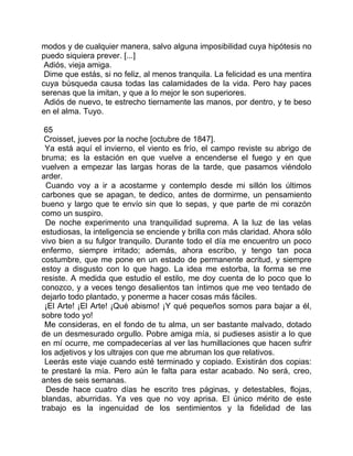 modos y de cualquier manera, salvo alguna imposibilidad cuya hipótesis no
puedo siquiera prever. [...]
 Adiós, vieja amiga.
 Dime que estás, si no feliz, al menos tranquila. La felicidad es una mentira
cuya búsqueda causa todas las calamidades de la vida. Pero hay paces
serenas que la imitan, y que a lo mejor le son superiores.
 Adiós de nuevo, te estrecho tiernamente las manos, por dentro, y te beso
en el alma. Tuyo.

 65
 Croisset, jueves por la noche [octubre de 1847].
 Ya está aquí el invierno, el viento es frío, el campo reviste su abrigo de
bruma; es la estación en que vuelve a encenderse el fuego y en que
vuelven a empezar las largas horas de la tarde, que pasamos viéndolo
arder.
  Cuando voy a ir a acostarme y contemplo desde mi sillón los últimos
carbones que se apagan, te dedico, antes de dormirme, un pensamiento
bueno y largo que te envío sin que lo sepas, y que parte de mi corazón
como un suspiro.
  De noche experimento una tranquilidad suprema. A la luz de las velas
estudiosas, la inteligencia se enciende y brilla con más claridad. Ahora sólo
vivo bien a su fulgor tranquilo. Durante todo el día me encuentro un poco
enfermo, siempre irritado; además, ahora escribo, y tengo tan poca
costumbre, que me pone en un estado de permanente acritud, y siempre
estoy a disgusto con lo que hago. La idea me estorba, la forma se me
resiste. A medida que estudio el estilo, me doy cuenta de lo poco que lo
conozco, y a veces tengo desalientos tan íntimos que me veo tentado de
dejarlo todo plantado, y ponerme a hacer cosas más fáciles.
 ¡El Arte! ¡El Arte! ¡Qué abismo! ¡Y qué pequeños somos para bajar a él,
sobre todo yo!
 Me consideras, en el fondo de tu alma, un ser bastante malvado, dotado
de un desmesurado orgullo. Pobre amiga mía, si pudieses asistir a lo que
en mí ocurre, me compadecerías al ver las humillaciones que hacen sufrir
los adjetivos y los ultrajes con que me abruman los que relativos.
 Leerás este viaje cuando esté terminado y copiado. Existirán dos copias:
te prestaré la mía. Pero aún le falta para estar acabado. No será, creo,
antes de seis semanas.
  Desde hace cuatro días he escrito tres páginas, y detestables, flojas,
blandas, aburridas. Ya ves que no voy aprisa. El único mérito de este
trabajo es la ingenuidad de los sentimientos y la fidelidad de las
 