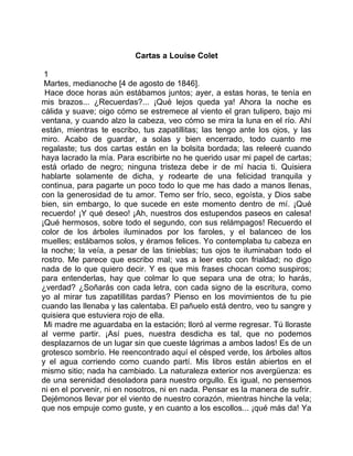 Cartas a Louise Colet

 1
 Martes, medianoche [4 de agosto de 1846].
 Hace doce horas aún estábamos juntos; ayer, a estas horas, te tenía en
mis brazos... ¿Recuerdas?... ¡Qué lejos queda ya! Ahora la noche es
cálida y suave; oigo cómo se estremece al viento el gran tulipero, bajo mi
ventana, y cuando alzo la cabeza, veo cómo se mira la luna en el río. Ahí
están, mientras te escribo, tus zapatillitas; las tengo ante los ojos, y las
miro. Acabo de guardar, a solas y bien encerrado, todo cuanto me
regalaste; tus dos cartas están en la bolsita bordada; las releeré cuando
haya lacrado la mía. Para escribirte no he querido usar mi papel de cartas;
está orlado de negro; ninguna tristeza debe ir de mí hacia ti. Quisiera
hablarte solamente de dicha, y rodearte de una felicidad tranquila y
continua, para pagarte un poco todo lo que me has dado a manos llenas,
con la generosidad de tu amor. Temo ser frío, seco, egoísta, y Dios sabe
bien, sin embargo, lo que sucede en este momento dentro de mí. ¡Qué
recuerdo! ¡Y qué deseo! ¡Ah, nuestros dos estupendos paseos en calesa!
¡Qué hermosos, sobre todo el segundo, con sus relámpagos! Recuerdo el
color de los árboles iluminados por los faroles, y el balanceo de los
muelles; estábamos solos, y éramos felices. Yo contemplaba tu cabeza en
la noche; la veía, a pesar de las tinieblas; tus ojos te iluminaban todo el
rostro. Me parece que escribo mal; vas a leer esto con frialdad; no digo
nada de lo que quiero decir. Y es que mis frases chocan como suspiros;
para entenderlas, hay que colmar lo que separa una de otra; lo harás,
¿verdad? ¿Soñarás con cada letra, con cada signo de la escritura, como
yo al mirar tus zapatillitas pardas? Pienso en los movimientos de tu pie
cuando las llenaba y las calentaba. El pañuelo está dentro, veo tu sangre y
quisiera que estuviera rojo de ella.
 Mi madre me aguardaba en la estación; lloró al verme regresar. Tú lloraste
al verme partir. ¡Así pues, nuestra desdicha es tal, que no podemos
desplazarnos de un lugar sin que cueste lágrimas a ambos lados! Es de un
grotesco sombrío. He reencontrado aquí el césped verde, los árboles altos
y el agua corriendo como cuando partí. Mis libros están abiertos en el
mismo sitio; nada ha cambiado. La naturaleza exterior nos avergüenza: es
de una serenidad desoladora para nuestro orgullo. Es igual, no pensemos
ni en el porvenir, ni en nosotros, ni en nada. Pensar es la manera de sufrir.
Dejémonos llevar por el viento de nuestro corazón, mientras hinche la vela;
que nos empuje como guste, y en cuanto a los escollos... ¡qué más da! Ya
 