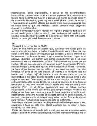 descripciones. Sería impublicable, a causa de las excentricidades
humorísticas que se cuelan en él a nuestras espaldas. Nos despedazaría
toda la gente decente que hay en la prensa, o al menos que finge serlo. Y
del drama de Madeleine, ¿qué hay de nuevo? ¿Para cuándo la lectura?
¿Para cuándo el registro? ¿Hacia qué época crees que se estrenará? Eso
es sobre todo lo que me interesa. Tenías también otros proyectos
dramáticos; cuéntamelos.
 ¡Cómo te compadezco por el regreso del legítimo! Después del hastío de
no vivir con la gente a quien se ama, lo peor que hay es vivir con la que no
se ama. Ten paciencia y deslígate de lo contingente, como ante el Filósofo.
 Adiós, un beso. ¿Dónde? Pues sobre el corazón.

 66
 [Croisset, 7 de noviembre de 1847]
  Caes en esa manía de los padres que, buscando una causa para las
calaveradas de sus hijos, la hallan invariablemente en la influencia que
ejerce sobre ellos algún sinvergüenza que conocen, y que la mayoría de
las veces es completamente ajeno a todos esos hechos cuyo origen se le
atribuye. ¡Siempre Du Camp! ¡Du Camp eternamente! En ti se está
convirtiendo en una enfermedad crónica. Francamente, me tomas por un
imbécil. ¿Crees que sólo obro con permiso suyo? Desengáñate. Primero,
entérate de que cuando está aquí no lee en absoluto tus cartas —además,
ya hace algún tiempo que no está—, y, en segundo lugar, que aún
conservo un poco de mi libre arbitrio. En cuanto a la conducta que ha
tenido para contigo, dejó de tratarte a raíz de una carta en que le
reprochabas el no haber querido recibirte a una hora en que tenía a una
mujer en su casa. Cuando uno se dedica a sus asuntos, se dedica mal,
ordinariamente, a los de los demás. Es lo que ha ocurrido. Si él no hubiera
tenido por su lado una relación, quizás habría sido más sociable y más
paciente. Pero, en el fondo, consideraba que le dabas muchas
ocupaciones. Si ha tenido otro motivo para romper contigo, no me lo ha
dicho. Ahora bien, en cuanto a que él te haya perjudicado frente a mí,
desengáñate: jamás me ha dado al respecto consejo ni opinión alguna. Al
contrario, siempre me ha dicho que me querías mucho. Ésta es la verdad
pura y simple. No hablemos más de ello, si te es indiferente.
 Te dije que iría a ver tu drama. Iré. Si quieres mandármelo para que lo lea,
envíamelo a fines de este mes. Habré acabado con mi viaje, y podré
estudiarlo con más calma.
  Estás tan dispuesta a tomarlo todo a mal, que en esa expresión «vieja
amiga», que en mi ánimo era afectuosa, ves una intención irónica, y me lo
 