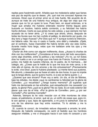 repites para hacérmelo sentir. Añades que me molestaría saber que tienes
esa paz de espíritu que te deseo. ¡Ah, qué mal me conoces! Apenas me
conoces. Dicen que el primer amor es el más fuerte. Me acuerdo de él,
aunque se trate de una historia muy antigua, de algo tan viejo que me
parece que no fui yo quien lo tuve. Pues bien, en aquel entonces, si la
mujer que amaba me hubiera ordenado recorrer treinta leguas para
buscarle un hombre, habría salido corriendo, y su felicidad me habría
hecho dichoso. Cierto es que jamás he sido celoso, y que siempre me han
acusado de no tener alma. ¿Y tú crees que ahora, ahora, después de
todas las lluvias que me han curtido el pellejo, te atormento por gusto, me
doy tono y hago muecas? ¡Por Dios que no! Y aunque tuviera la intención,
me faltaría valor. No soy ni casto ni fuerte, sino débil y maleable. ¡Ojalá,
por el contrario, fuese insensible! No habría tenido otra vez esta noche,
durante media hora larga, velas que me bailaban ante los ojos y me
impedían ver.
 Charlar de Arte como con alguien indiferente, dices. ¿Acaso tú charlas de
Arte con los indiferentes? ¿Consideras el tema como del todo secundario,
como algo divertido, entre la política y las noticias? ¡Yo no, yo no! Estos
días he vuelto a ver a un amigo que vive fuera de Francia. Fuimos criados
juntos; me habló de nuestra infancia, de mi padre, de mi hermana..., del
colegio, etc. ¿Crees que le hablé de lo que me toca de más cerca, o de
más alto al menos, de mis amores y de mis entusiasmos? ¡Precisamente
lo evité, vive Dios!, pues lo hubiera pisoteado. La mente tiene sus pudores.
Me aburrió, y deseaba que se fuese al cabo de dos horas, lo que no impide
que le tenga afecto, que le quiera mucho, si a eso se llama querer. [...]
 ¿Quieres que sea sincero? Pues voy a serlo. Un día, el día de Mantes,
bajo los árboles, me dijiste «que no cambiarías tu felicidad por la gloria de
Corneille». ¿Lo recuerdas? ¿Tengo buena memoria? ¡Si supieras qué
hielo me derramaste en las entrañas, qué estupefacción me causaste! ¡La
gloria, la gloria! Pero ¿qué es la gloria? No es nada. Es el ruido exterior del
placer que nos da el Arte. «Por la gloria de Corneille»; pero ¿y por ser
Corneille? ¿Por sentirse Corneille?
  Además, siempre te he visto mezclar con el Arte montones de otras
cosas, el patriotismo, el amor, qué sé yo, un sinfín de cosas que, para mí,
le son ajenas y que, lejos de agrandarlo, a mi juicio lo estrechan. Ése es
uno de los abismos que hay entre nosotros. Tú lo abriste y me lo
mostraste.
 Sí, cuando te conocí, de inmediato estuve dispuesto a amarte; te amé.
Después de haberte conseguido, no sentí el fastidio que los hombres
aseguran infalible, y me vi empujado hacia ti con todo mi corazón y con
 