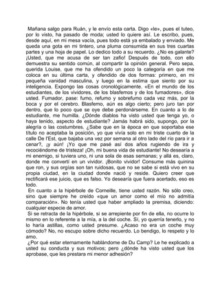 Mañana salgo para Ruán, y le envío esta carta. Digo «le», pues el tuteo,
por lo visto, ha pasado de moda; usted lo quiere así. Le escribo, pues,
desde aquí, en mi mesa vacía, pues todo está ya embalado y enviado. Me
queda una gota en mi tintero, una pluma consumida en sus tres cuartas
partes y una hoja de papel. Lo dedico todo a su recuerdo. ¿No es galante?
¡Usted, que me acusa de ser tan zafio! Después de todo, con ello
demuestra su sentido común, al compartir la opinión general. Pero sepa,
querida Louise, que me ha ofendido un poco la categoría en que me
coloca en su última carta, y ofendido de dos formas: primero, en mi
pequeña vanidad masculina, y luego en la estima que siento por su
inteligencia. Expongo las cosas cronológicamente. «En el mundo de los
estudiantes, de los vividores, de los blasfemos y de los fumadores», dice
usted. Fumador, pase: fumo, refumo y sobrefumo cada vez más, por la
boca y por el cerebro. Blasfemo, aún es algo cierto; pero juro tan por
dentro, que lo poco que se oye debe perdonárseme. En cuanto a lo de
estudiante, me humilla. ¿Dónde diablos ha visto usted que tenga yo, o
haya tenido, aspecto de estudiante? Jamás habrá sido, supongo, por la
alegría o las costumbres. ¿Sabe que en la época en que soportaba ese
título no aceptaba la posición, yo que vivía solo en mi triste cuarto de la
calle De l'Est, que bajaba una vez por semana al otro lado del río para ir a
cenar?, ¡y aún! ¡Yo que me pasé así dos años rugiendo de ira y
recociéndome de tristeza! ¡Oh, mi buena vida de estudiante! No desearía a
mi enemigo, si tuviera uno, ni una sola de esas semanas; y allá es, claro,
donde me convertí en un vividor. ¡Bonito vividor! Consume más quinina
que ron, y sus orgías son tan ruidosas, que no se sabe si está vivo en su
propia ciudad, en la ciudad donde nació y reside. Quiero creer que
rectificará ese juicio, que es falso. Yo desearía que fuera acertado, eso es
todo.
  En cuanto a la hipérbole de Corneille, tiene usted razón. No sólo creo,
sino que siempre he creído «que un amor como el mío no admitía
comparación». No tenía usted que haber ampliado la premisa, diciendo:
cualquier especie de amor.
 Si se retracta de la hipérbole, si se arrepiente por fin de ella, no ocurre lo
mismo en lo referente a la mía, a la del coche. Sí, yo querría tenerlo, y no
lo haría astillas, como usted presume. ¿Acaso no era un coche muy
cómodo? No, no escupo sobre dicho recuerdo. Lo bendigo, lo respeto y lo
amo.
 ¿Por qué estar eternamente hablándome de Du Camp? Le he explicado a
usted su conducta y sus motivos; pero ¿dónde ha visto usted que los
aprobase, que les prestara mi menor adhesión?
 