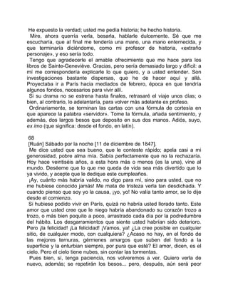 He expuesto la verdad; usted me pedía historia; he hecho historia.
  Mire, ahora querría verla, besarla, hablarle dulcemente. Sé que me
escucharía, que al final me tendería una mano, una mano enternecida, y
que terminaría diciéndome, como mi profesor de historia, «extraño
personaje», y eso sería todo.
  Tengo que agradecerle el amable ofrecimiento que me hace para los
libros de Sainte-Geneviève. Gracias, pero sería demasiado largo y difícil: a
mí me correspondería explicarle lo que quiero, y a usted entender. Son
investigaciones bastante dispersas, que he de hacer aquí y allá.
Proyectaba ir a París hacia mediados de febrero, época en que tendría
algunos fondos, necesarios para vivir allí.
  Si su drama no se estrena hasta finales, retrasaré el viaje unos días; o
bien, al contrario, lo adelantaría, para volver más adelante ex profeso.
  Ordinariamente, se terminan las cartas con una fórmula de cortesía en
que aparece la palabra «servidor». Tome la fórmula, añada sentimiento, y
además, dos largos besos que deposito en sus dos manos. Adiós, suyo,
ex imo (que significa: desde el fondo, en latín).

 68
 [Ruán] Sábado por la noche [11 de diciembre de 1847].
  Me dice usted que sea bueno, que le conteste rápido; apela casi a mi
generosidad, pobre alma mía. Sabía perfectamente que no la rechazaría.
Hoy hace veintiséis años, a esta hora más o menos (es la una), vine al
mundo. Deséeme que lo que me queda de vida sea más divertido que lo
ya vivido, y acepte que le dedique este cumpleaños.
 ¡Ay, cuánto más habría valido, no digo para mí, sino para usted, que no
me hubiese conocido jamás! Me mata de tristeza verla tan desdichada. Y
cuando pienso que soy yo la causa, ¡yo, yo! No valía tanto amor, se lo dije
desde el comienzo.
 Si hubiese podido vivir en París, quizá no habría usted llorado tanto. Este
amor que usted cree que le niego habría abandonado su corazón trozo a
trozo, o más bien poquito a poco, arrastrado cada día por la podredumbre
del hábito. Los desgarramientos que siente usted habrían sido deterioro.
Pero ¡la felicidad! ¡La felicidad! ¡Vamos, ya! ¿La cree posible en cualquier
sitio, de cualquier modo, con cualquiera? ¿Acaso no hay, en el fondo de
las mejores ternuras, gérmenes amargos que suben del fondo a la
superficie y la enturbian siempre, por pura que esté? El amor, dicen, es el
cielo. Pero el cielo tiene nubes, sin contar las tormentas.
  Pues bien, sí, tenga paciencia, nos volveremos a ver. Quiero verla de
nuevo, además; se repetirán los besos... pero, después, aún será peor
 