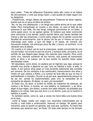 para usted... Trate de reflexionar fríamente sobre ello, como si se tratara
de otra persona, y verá que tengo razón, y que quizás es mejor seguir con
su desgracia.
  ¡Tuteémonos, venga! ¡Basta de pequeñeces! Tratemos de tener ingenio,
puesto que es un poco el oficio de ambos.
  No, no soy una abstracción, y no tengo esa calma divina de la que usted
habla. Pero tranquilízate en cuanto a mis obras, no será el lado de las
pasiones lo que falle. De eso tengo antiguas provisiones en mi bolso, y
como gasto poco, no se agotan aprisa. Si hubiera que estar conmovido
para conmover a los demás, podría escribir libros que harían temblar las
manos y latir los corazones, y como estoy seguro de no perder nunca esa
facultad de emocionarme, que la pluma me da por sí misma sin que yo
intervenga para nada, y que me llega a mi pesar, de manera con
frecuencia molesta, me preocupo poco de ella, y busco, al contrario, no la
vibración sino el diseño.
 En cuanto a mi salud, por la que te preocupas, queda convencida de una
vez por todas: me ocurra lo que me ocurra, y aunque sufra, es buena, en el
sentido de que llegará lejos (tengo mis razones para creerlo). Pero viviré
como vivo, siempre sufriendo de los nervios, esa puerta de transmisión
entre el alma y el cuerpo, por la que quizás he querido hacer pasar
demasiadas cosas.
  Mi naturaleza, como dices, no padece por el régimen que sigo, porque le
enseñé muy pronto a dejarme en paz. Uno se habitúa a todo, a todo, lo
repito. A los quince años pasé un mes tomando solamente dos comidas
por semana. De los veintiuno a los veinticuatro, transcurrieron dos años y
medio sin que visitara a Pafos, y lo curioso de todo ello es que no hay ni
premeditación ni tozudez. Ocurre no sé por qué, aparentemente porque ha
de ser así. Jamás he experimentado, para vivir, la necesidad de la
compañía de alguien. El deseo, sí; pero ¿la necesidad?
  Si fuera rico, es decir, si tuviera el medio de rodearme de estatuas, de
música y de flores, si tuviera, en una palabra, la realización, y se tiene,
digan lo que digan, con dinero, cuando uno sabe utilizarlo, es probable que
llegase a no comer más que pan duro y a no dormir, pues ya no tendría ni
hambre ni sueño.
  Yo también siento, como tú, que a veces me haría falta una buena brisa
en la cara.
   Junto al fuego, sueño con viajes, con recorridos interminables por el
mundo y, más triste a continuación, reanudo mi trabajo. Mi apatía para
moverme, para la acción en general, sea cual sea, aumenta. Ya hace tres
semanas que estamos aquí, en Ruán. En todo este tiempo no he tomado
 