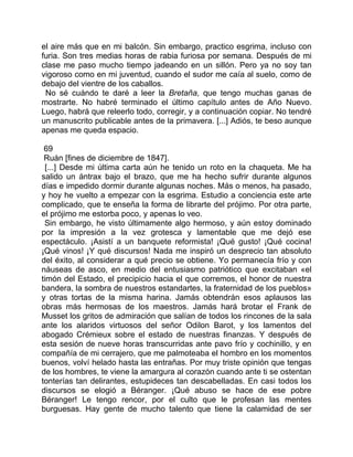 el aire más que en mi balcón. Sin embargo, practico esgrima, incluso con
furia. Son tres medias horas de rabia furiosa por semana. Después de mi
clase me paso mucho tiempo jadeando en un sillón. Pero ya no soy tan
vigoroso como en mi juventud, cuando el sudor me caía al suelo, como de
debajo del vientre de los caballos.
 No sé cuándo te daré a leer la Bretaña, que tengo muchas ganas de
mostrarte. No habré terminado el último capítulo antes de Año Nuevo.
Luego, habrá que releerlo todo, corregir, y a continuación copiar. No tendré
un manuscrito publicable antes de la primavera. [...] Adiós, te beso aunque
apenas me queda espacio.

 69
 Ruán [fines de diciembre de 1847].
  [...] Desde mi última carta aún he tenido un roto en la chaqueta. Me ha
salido un ántrax bajo el brazo, que me ha hecho sufrir durante algunos
días e impedido dormir durante algunas noches. Más o menos, ha pasado,
y hoy he vuelto a empezar con la esgrima. Estudio a conciencia este arte
complicado, que te enseña la forma de librarte del prójimo. Por otra parte,
el prójimo me estorba poco, y apenas lo veo.
 Sin embargo, he visto últimamente algo hermoso, y aún estoy dominado
por la impresión a la vez grotesca y lamentable que me dejó ese
espectáculo. ¡Asistí a un banquete reformista! ¡Qué gusto! ¡Qué cocina!
¡Qué vinos! ¡Y qué discursos! Nada me inspiró un desprecio tan absoluto
del éxito, al considerar a qué precio se obtiene. Yo permanecía frío y con
náuseas de asco, en medio del entusiasmo patriótico que excitaban «el
timón del Estado, el precipicio hacia el que corremos, el honor de nuestra
bandera, la sombra de nuestros estandartes, la fraternidad de los pueblos»
y otras tortas de la misma harina. Jamás obtendrán esos aplausos las
obras más hermosas de los maestros. Jamás hará brotar el Frank de
Musset los gritos de admiración que salían de todos los rincones de la sala
ante los alaridos virtuosos del señor Odilon Barot, y los lamentos del
abogado Crémieux sobre el estado de nuestras finanzas. Y después de
esta sesión de nueve horas transcurridas ante pavo frío y cochinillo, y en
compañía de mi cerrajero, que me palmoteaba el hombro en los momentos
buenos, volví helado hasta las entrañas. Por muy triste opinión que tengas
de los hombres, te viene la amargura al corazón cuando ante ti se ostentan
tonterías tan delirantes, estupideces tan descabelladas. En casi todos los
discursos se elogió a Béranger. ¡Qué abuso se hace de ese pobre
Béranger! Le tengo rencor, por el culto que le profesan las mentes
burguesas. Hay gente de mucho talento que tiene la calamidad de ser
 