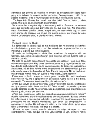 admirada por pobres de espíritu: el cocido es desagradable sobre todo
porque es la base de las economías modestas. Béranger es el cocido de la
poesía moderna: todo el mundo puede comerlo, y lo encuentra bueno.
 ¡Ya llega Año Nuevo, ha pasado un año más! ¡Vamos, ánimo, pobre
amiga mía! Este año será mejor, esperémoslo.
 Se acostumbra a regalar algo a los seres queridos. Busco en mi entorno
algo que enviarle, algo que provenga de mí, que sea mío. No encuentro
nada. Pues bien, querida Louise, acepte esto, un beso que le doy, un beso
muy grande de corazón, en el que me pongo entero, en el que la tomo
entera. Lo deposito aquí, al pie de mi carta; tómelo.

 70
 [Croisset, marzo de 1848]
 Le agradezco lo solícita que se ha mostrado por mí durante los últimos
acontecimientos, y esta vez, como las anteriores, le pido perdón por la
inquietud y la pena que le he causado.
  Su carta me ha llegado con siete días de retraso. La culpa ha sido de
Correos, que, como se puede figurar, tuvo muy mal servicio durante toda la
semana pasada.
 Me pide mi opinión sobre todo lo que acaba de suceder. Pues bien, todo
esto es muy gracioso. Hay caras descompuestas muy regocijantes de ver.
Me deleito profundamente en la contemplación de todas las ambiciones
aplastadas. No sé si la nueva forma de gobierno y el estado social que de
ella resulte será más favorable al Arte. Es una pregunta. No se podrá ser
más burgués ni más nulo. En cuanto a más idiota, ¿será posible?
 Estoy muy contento de que su drama gane con ello. Un hermoso drama
bien vale un rey. Iré a aplaudirlo en el estreno. Como ya se lo he dicho,
estaré allí. Ya me verá, lo cuidaré bien, de todo corazón.
 ¿Para qué volver sin cesar sobre Du Camp y sobre las quejas, fundadas o
no, que pueda usted tener contra él? Debe usted comprender que me
resulta doloroso desde hace tiempo. Esa persistencia, que al principio era
de mal gusto, acaba por ser cruel.
 ¿Para qué, igualmente, todos sus preámbulos para anunciarme la noticia?
Podría habérmela dicho inmediatamente sin circunloquios. Excuso decirle
las reflexiones a que me ha inducido, y exponer los sentimientos que ha
provocado en mí. Habría demasiado que decir. La compadezco, la
compadezco mucho. He sufrido por usted, y por mejor decir, lo he visto
todo. Comprende, ¿verdad? Me dirijo a la artista.
   Ocurra lo que ocurra, cuente siempre conmigo. Aunque no nos
escribiésemos más, aunque no nos volviésemos a ver, siempre habrá
 