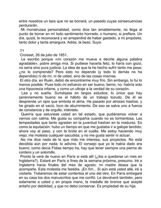entre nosotros un lazo que no se borrará, un pasado cuyas consecuencias
perdurarán.
 Mi monstruosa personalidad, como dice tan amablemente, no llega al
punto de borrar en mí todo sentimiento honrado, o humano, si prefiere. Un
día, quizá, lo reconocerá y se arrepentirá de haber gastado, a mi propósito,
tanto dolor y tanta amargura. Adiós, la beso. Suyo.

 71
 Croisset, 26 de julio de 1851.
  Le escribo porque «mi corazón me mueve a decirle alguna palabra
agradable», pobre amiga mía. Si pudiese hacerla feliz, lo haría con gozo;
no sería sino pura justicia. La idea de que la he hecho sufrir tanto me pesa;
¿no lo comprende? Pero esto no depende (y todo lo demás no ha
dependido) ni de mí, ni de usted, sino de las cosas mismas.
 El otro día, en Ruán, debió de encontrarme muy frío. Sin embargo, lo fui lo
menos posible. Puse todo mi esfuerzo en ser bueno; tierno, no: habría sido
una hipocresía infame, y como un ultraje a la verdad de su corazón.
  Lea y no sueñe. Sumérjase en largos estudios; lo único que hay
perennemente bueno es el hábito de un trabajo tozudo. De él se
desprende un opio que embota el alma. He pasado por atroces hastíos, y
he girado en el vacío, loco de aburrimiento. De eso se salva uno a fuerza
de constancia y de orgullo; inténtelo.
  Querría que estuviese usted en tal estado, que pudiéramos volver a
vernos con calma. Me gusta su compañía cuando no es tormentosa. Las
tempestades que tanto agradan en la juventud hastían en la madurez. Es
como la equitación: hubo un tiempo en que me gustaba ir a galope tendido;
ahora voy al paso, y con la brida en el cuello. Me estoy haciendo muy
viejo; me molesta cualquier sacudida, y no me gusta sentir ni actuar.
 No me dice nada de lo que más me interesa, sus proyectos. No está
decidida aún por nada; lo adivino. El consejo que yo le había dado era
bueno; como decía Fidias tiempo ha, hay que tener siempre una pierna de
cordero y un solomillo.
 Pronto la veré de nuevo en París si está allí (¿iba a quedarse un mes en
Inglaterra?). Estaré en París a fines de la semana próxima, presumo. Iré a
Inglaterra hacia finales del mes de agosto; mi madre desea que la
acompañe. Esta molestia me fastidia. ¡En fin!... Si aún está usted allá, iré a
visitarla. Trataremos de estar contentos el uno del otro. En París entregaré
en su casa los dos manuscritos que me confió. Le devolveré también, pero
solamente a usted y en propia mano, la medalla de bronce que acepté
antaño por debilidad, y que no debo conservar. Es propiedad de su hija.
 