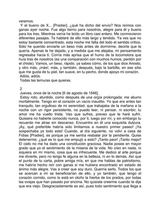 veremos.
 Y el bueno de X... [Pradier], ¿qué ha dicho del envío? Nos reímos con
ganas ayer noche. Fue algo tierno para nosotros, alegre para él y bueno
para los tres. Mientras venía he leído un libro casi entero. Me conmovieron
diferentes pasajes. Te hablaré de ello más largo y tendido. Ya ves que no
estoy bastante concentrado, esta noche me falta del todo el sentido crítico.
Sólo he querido enviarte un beso más antes de dormirme, decirte que te
quería. Apenas te he dejado, y a medida que me alejaba, mi pensamiento
regresaba hacia ti. Corría más aprisa que el humo de la locomotora que
huía tras de nosotros (es una comparación con muchos humos, perdón por
el chiste). Vamos, un beso, rápido, ya sabes cómo, de los que dice Ariosto,
y otro más, ¡más!, más, y también, después, bajo la barbilla, en ese sitio
que me gusta de tu piel, tan suave, en tu pecho, donde apoyo mi corazón.
 Adiós, adiós.
 Todas las ternuras que quieras.

 2
 Jueves, once de la noche [6 de agosto de 1846].
 Estoy roto, aturdido, como después de una orgía prolongada; me aburro
mortalmente. Tengo en el corazón un vacío inaudito. Yo que era antes tan
tranquilo, tan orgulloso de mi serenidad, que trabajaba de la mañana a la
noche con un rigor persistente, no puedo leer, ni pensar, ni escribir; tu
amor me ha vuelto triste. Veo que sufres, preveo que te haré sufrir.
Quisiera no haberte conocido nunca, por ti, luego por mí, y sin embargo tu
recuerdo me atrae sin descanso. Encuentro en él una exquisita dulzura.
¡Ay, qué preferible habría sido limitarnos a nuestro primer paseo! ¡Ya
sospechaba yo todo esto! Cuando, al día siguiente, no volví a casa de
Fidias [Pradier], es porque ya me sentía resbalar por la pendiente. Quise
detenerme; ¿qué es lo que me empujó a esto? ¡Tanto peor! ¡Tanto mejor!
El cielo no me ha dado una constitución graciosa. Nadie posee en mayor
grado que yo el sentimiento de la miseria de la vida. No creo en nada, ni
siquiera en mí mismo, cosa que es infrecuente. Me dedico al arte porque
me divierte, pero no tengo fe alguna en la belleza, ni en lo demás. Así que
el punto de tu carta, pobre amiga mía, en que me hablas de patriotismo,
me habría hecho reír con ganas si me hubiera encontrado en estado de
ánimo más alegre. Vas a creer que soy duro. Querría serlo. Todos los que
se acercan a mí se beneficiarían de ello, y yo también, que tengo el
corazón comido, como lo está en otoño la hierba de los prados, por todas
las ovejas que han pasado por encima. No quisiste creerme cuando te dije
que era viejo. Desgraciadamente es así, pues todo sentimiento que llega a
 