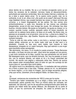 obrar dentro de su medida. No es a un hombre envejecido como yo en
todos los excesos de la soledad, nervioso hasta el desvanecimiento,
perturbado por pasiones contenidas, lleno de dudas internas y externas, no
es a éste a quien debía amar. Yo la quiero como puedo; mal, no lo
suficiente, lo sé, lo sé. ¡Dios mío! ¿De quién es la culpa? ¡Del azar! De esa
vieja fatalidad irónica, que acopla siempre las cosas a mayor armonía del
universo, y a mayor disgregación de las partes. No nos vemos sino
entrechocándonos, y cada uno, llevando en las manos sus entrañas
desgarradas, acusa al otro que recoge las suyas. Sin embargo hay días
buenos, minutos dulces. Me gusta su compañía, me gusta su cuerpo, sí, tu
cuerpo, querida Louise, cuando, apoyado sobre mi brazo izquierdo, se
vuelca con la cabeza hacia atrás y te beso en el cuello. No llores más, no
pienses en el pasado ni en el porvenir, sino en hoy. «¿Qué es tu deber? La
exigencia de cada día», dijo Goethe. Soporta esa exigencia, y tendrás el
corazón tranquilo.
  Toma la vida de más arriba, sube a una torre y, aunque cruja la base,
créela sólida; entonces ya no verás nada más que el éter azul a tu
alrededor. Cuando no sea azul, será niebla; qué importa si todo
desaparece, anegado en un vapor tranquilo. Hay que estimar a una mujer
para escribirle cosas semejantes.
 Me atormento, me rasco. A mi novela le cuesta arrancar. Tengo flemones
de estilo, y la frase me pica sin salir. ¡Qué remo tan pesado es una pluma,
y qué dura corriente es la Idea, cuando hay que penetrarla con tal remo!
Me desespero tanto, que me divierto horrores. Así, hoy he pasado un buen
día, con la ventana abierta, sol sobre el río y la mayor serenidad del
mundo. He escrito una página y esbozado otras tres. Dentro de quince
días espero estar encasquillado; pero el color en que me sumerjo es tan
nuevo para mí, que abro ojos como platos.
 Mi catarro toca a su decadencia; estoy bien. A mediados del mes próximo
iré a París a pasar dos o tres días. Trabaja, piensa en mí, no demasiado
en tonos negros, y si te visita mi imagen, que te traiga recuerdos alegres.
¡Hay que reírse, caramba! ¡Viva la alegría! Adiós. Un beso más. [...]

 74
 [Croisset, comienzos de noviembre de 1851] Lunes por la noche.
  Tendría que haber contestado ya a su larga y dulce carta que me ha
emocionado, pobre querida mía. Pero yo mismo estoy tan cansado, tan
aplanado, tan aburrido, que he de sacudirme enérgicamente para darle las
gracias por haber leído tan aprisa Melanis. He abrazado de su parte al
autor, al que ha conmovido tal simpatía. Es usted la primera que le
 