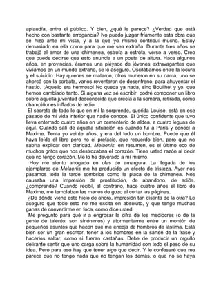 aplaudía, entre el público. Y bien, ¿qué le parece? ¿Verdad que está
hecho con bastante arrogancia? No puedo juzgar fríamente esta obra que
se hizo ante mi vista, y a la que yo mismo contribuí mucho. Estoy
demasiado en ella como para que me sea extraña. Durante tres años se
trabajó al amor de una chimenea, estrofa a estrofa, verso a verso. Creo
que puede decirse que esto anuncia a un poeta de altura. Hace algunos
años, en provincias, éramos una pléyade de jóvenes extravagantes que
vivíamos en un mundo extraño, se lo aseguro. Oscilábamos entre la locura
y el suicidio. Hay quienes se mataron, otros murieron en su cama, uno se
ahorcó con la corbata, varios reventaron de desenfreno, para ahuyentar el
hastío. ¡Aquello era hermoso! No queda ya nada, sino Bouilhet y yo, que
hemos cambiado tanto. Si alguna vez sé escribir, podré componer un libro
sobre aquella juventud desconocida que crecía a la sombra, retirada, como
champiñones inflados de tedio.
 El secreto de todo lo que en mí la sorprende, querida Louise, está en ese
pasado de mi vida interior que nadie conoce. El único confidente que tuvo
lleva enterrado cuatro años en un cementerio de aldea, a cuatro leguas de
aquí. Cuando salí de aquella situación es cuando fui a París y conocí a
Maxime. Tenía yo veinte años, y era del todo un hombre. Puede que él
haya leído el libro pero no el prefacio, que recuerdo bien, pero que no
sabría explicar con claridad. Melaenis, en resumen, es el último eco de
muchos gritos que nos destrozaban el corazón. Tiene usted razón al decir
que no tengo corazón. Me lo he devorado a mí mismo.
  Hoy me siento ahogado en olas de amargura. La llegada de los
ejemplares de Melaenis me ha producido un efecto de tristeza. Ayer nos
pasamos toda la tarde sombríos como la placa de la chimenea. Nos
causaba una impresión de prostitución, de abandono, de adiós,
¿comprende? Cuando recibí, al contrario, hace cuatro años el libro de
Maxime, me temblaban las manos de gozo al cortar las páginas.
 ¿De dónde viene este hielo de ahora, impresión tan distinta de la otra? Le
aseguro que todo esto no me excita en absoluto, y que tengo muchas
ganas de convertirme en foca, como dice usted.
  Me pregunto para qué ir a engrosar la cifra de los mediocres (o de la
gente de talento; son sinónimos) y atormentarme entre un montón de
pequeños asuntos que hacen que me encoja de hombros de lástima. Está
bien ser un gran escritor, tener a los hombres en la sartén de la frase y
hacerlos saltar, como si fueran castañas. Debe de producir un orgullo
delirante sentir que uno carga sobre la humanidad con todo el peso de su
idea. Pero para eso hay que tener algo que decir. Y le confesaré que me
parece que no tengo nada que no tengan los demás, o que no se haya
 