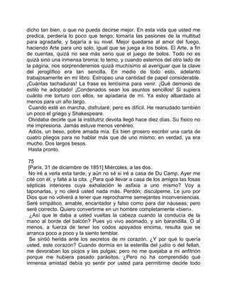 dicho tan bien, o que no pueda decirse mejor. En esta vida que usted me
predica, perdería lo poco que tengo; tomaría las pasiones de la multitud
para agradarle, y bajaría a su nivel. Mejor quedarse al amor del fuego,
haciendo Arte para uno solo, igual que se juega a los bolos. El Arte, a fin
de cuentas, quizá no sea más serio que el juego de bolos. Todo no es
quizá sino una inmensa broma; lo temo, y cuando estemos del otro lado de
la página, nos sorprenderemos quizá muchísimo al averiguar que la clave
del jeroglífico era tan sencilla. En medio de todo esto, adelanto
trabajosamente en mi libro. Estropeo una cantidad de papel considerable.
¡Cuántas tachaduras! La frase es lentísima para venir. ¡Qué demonio de
estilo he adoptado! ¡Condenados sean los asuntos sencillos! Si supiera
cuánto me torturo con ellos, se apiadaría de mí. Ya estoy albardado al
menos para un año largo.
 Cuando esté en marcha, disfrutaré; pero es difícil. He reanudado también
un poco el griego y Shakespeare.
 Olvidaba decirle que la institutriz devota llegó hace diez días. Su físico no
me impresiona. Jamás estuve menos venéreo.
 Adiós, un beso, pobre amada mía. Es bien grosero escribir una carta de
cuatro pliegos para no hablar más que de uno mismo; en verdad, ya era
mucho. Dos largos besos.
 Hasta pronto.

 75
 [París, 31 de diciembre de 1851] Miércoles, a las dos.
 No iré a verla esta tarde, y aún no sé si iré a casa de Du Camp. Ayer me
cité con él, y falté a la cita. ¿Para qué llevar a casa de los amigos las fosas
sépticas interiores cuya exhalación le asfixia a uno mismo? Voy a
taponarlas, y no olerá usted nada más. Perdón, discúlpeme. Le juro por
Dios que no volverá a tener que reprocharme semejantes inconveniencias.
Seré simpático, amable, encantador y falso como para dar náuseas; pero
seré correcto. Quiero convertirme en un hombre completamente «bien».
  ¿Así que le daba a usted vueltas la cabeza cuando la conducía de la
mano al borde del balcón? Pues yo vivo asomado, y sin barandilla. O al
menos, a fuerza de tener los codos apoyados encima, resulta que se
arranca poco a poco y la siento temblar.
  Se sintió herida ante los secretos de mi corazón. ¿Y por qué lo quería
usted, este corazón? Cuando dormía en la esterilla del judío o del fellah,
me devoraban los piojos y las pulgas; pero no me quejaba a mi anfitrión
porque me hubiera pasado parásitos. ¿Pero no ha comprendido qué
inmensa amistad debía yo sentir por usted para permitirme decirle todo
 