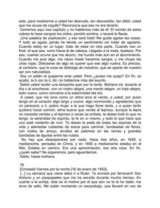 esto, para mostrarme a usted tan desnudo, tan desvestido, tan débil, usted
que me acusa de orgullo? Reconozca que eso no era tenerlo.
 Cerremos aquí ese capítulo y no hablemos más de él. El sonido de estos
cobres le hace sangrar los oídos; pondré sordina, o tocaré la flauta.
 ¡Una palabra de explicación, y eso será todo! Me gusta agotar las cosas.
Y todo se agota; jamás he tenido un sentimiento sin tratar de agotarlo.
Cuando estoy en un lugar, trato de estar en otra parte. Cuando veo un
final, el que sea, corro hacia él de cabeza. Llegado a la meta, bostezo. Por
eso, cuando ocurre que me aburro, me hundo más aún en el aburrimiento.
Cuando me pica algo, me rasco hasta hacerme sangre, y me chupo las
uñas rojas. Distraerse de algo es querer que ese algo vuelva. Es preciso,
al contrario, que la cosa se distraiga de nosotros, que se aparte de nuestro
ser con naturalidad.
 Soy un patán al quejarme ante usted. Pero ¿acaso me quejo? En fin, se
acabó, la b con la ó, bó; no hablemos más del asunto.
 Debió usted recibir una lamparita ayer por la tarde. Mañana iré, durante el
día o al anochecer, con un rostro alegre, una mente alegre, un traje alegre,
todo nuevo, como conviene a la solemnidad del día.
  A usted, que me ama como un árbol ama el viento; a usted, por quien
tengo en el corazón algo largo y suave, algo conmovido y agradecido que
no perecerá; a ti, pobre mujer a la que hago llorar tanto, y a quien tanto
quisiera hacer sonreír, alma buena que venda al leproso, aunque la lepra
no necesita vendas y el leproso a veces se enfada, te deseo todo lo que no
tengo, la serenidad de espíritu, la fe en sí mismo, y todo lo que hace que
uno esté contento de vivir. Te deseo la poda de todas las espinas de la
vida y alamedas cubiertas de arena para caminar, bordeadas de flores,
con ruidos de arroyo, arrullos de palomas en las ramas y grandes
bandadas de águilas entre las nubes.
  No hay que desesperarse por nada. Hace tres años, en 1849, a
medianoche, pensaba en China, y en 1850 a medianoche estaba en el
Nilo. Estaba en camino. Era una aproximación, era otra cosa. En fin,
¿quién sabe? No esperemos, pero aguardemos.
 Adiós, hasta mañana.

 76
 [Croisset] Viernes por la noche [16 de enero de 1852].
 [...] La semana que viene debo ir a Ruán. Te enviaré por ferrocarril San
Antonio y un pisapapeles que me ha servido durante mucho tiempo. En
cuanto a la sortija, éste es el motivo por el que aún no te la he dado: me
sirve de sello. Me están montando un escarabajo, que llevaré en vez de
 