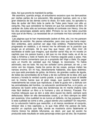 ésta. Así que pronto te mandaré la sortija.
 Me asombra, querida amiga, el entusiasmo excesivo que me demuestras
por ciertas partes de La educación. Me parecen buenas, pero no a tan
gran distancia de las demás como tú dices. En todo caso, no apruebo tu
idea de quitar del libro toda la parte de Tules para hacer con ella un
conjunto. Hay que considerar la manera en que fue concebido el libro. El
carácter de Jules sólo es luminoso debido al contraste con Henry. Uno de
los dos personajes aislado sería débil. Primero no se me había ocurrido
más que el de Henry. La necesidad de un contraste me hizo concebir el de
Jules.
 Las páginas que te han impresionado (sobre el Arte, etc.) no me parecen
difíciles de escribir. No pienso rehacerlas, pero creo que las haría mejor.
Son ardientes, pero podrían ser algo más sintético. Posteriormente he
progresado en estética, o al menos me he afirmado en la posición que
ocupé ya al principio. Sé lo que hay que hacer. ¡Oh, Dios mío! ¡Si
escribiese el estilo que imagino, qué escritor sería! Hay en mi novela un
capítulo que me parece bueno y del que no me dices nada, es el de su
viaje a América y todo el hastío de sí mismos seguido paso a paso. Has
hecho el mismo comentario que yo a propósito del Viaje a Italia. Es pagar
caro un triunfo de vanidad que me halagó, lo reconozco. Yo había
adivinado, eso es todo. No soy tan soñador como piensan, sé ver, y ver
como ven los miopes, hasta los poros de las cosas, porque meten las
narices encima. En mí hay, literariamente hablando, dos tipos distintos:
uno que está prendado de gritos, de lirismo, de grandes vuelos de águila,
de todas las sonoridades de la frase y de las cumbres de la idea; otro que
excava y horada la verdad cuanto puede, a quien gusta acusar el detalle
con la misma fuerza que el gran rasgo, que querría hacerte sentir
materialmente las cosas que reproduce; a éste le gusta reír y disfruta con
las animalidades del hombre. La educación sentimental fue, a mi juicio, un
esfuerzo de fusión entre esas dos tendencias de mi mente (habría sido
más fácil dedicar un libro a lo humano y otro al lirismo). Fracasé. Por
muchos retoques que se den a esta obra (quizá los daré), siempre será
defectuosa; faltan en ella demasiadas cosas, y un libro siempre es débil
por ausencia. Una cualidad no es nunca un defecto, no hay excesos. Pero
si esta cualidad se come a otra, ¿sigue siendo una cualidad? En resumen,
en La educación habría que reescribir, o al menos reordenar el conjunto,
rehacer dos o tres capítulos y, lo que más difícil me parece de todo,
escribir un capítulo que falta, donde se mostraría cómo fatalmente el
mismo tronco ha debido bifurcarse, es decir, por qué tal acción ha
producido este resultado en este personaje antes que tal otra. Se muestran
 
