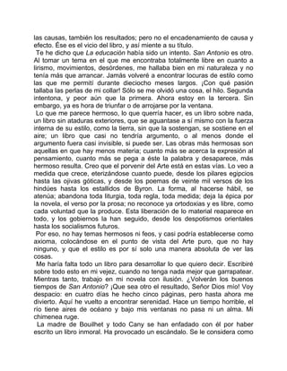 las causas, también los resultados; pero no el encadenamiento de causa y
efecto. Ése es el vicio del libro, y así miente a su título.
 Te he dicho que La educación había sido un intento. San Antonio es otro.
Al tomar un tema en el que me encontraba totalmente libre en cuanto a
lirismo, movimientos, desórdenes, me hallaba bien en mi naturaleza y no
tenía más que arrancar. Jamás volveré a encontrar locuras de estilo como
las que me permití durante dieciocho meses largos. ¡Con qué pasión
tallaba las perlas de mi collar! Sólo se me olvidó una cosa, el hilo. Segunda
intentona, y peor aún que la primera. Ahora estoy en la tercera. Sin
embargo, ya es hora de triunfar o de arrojarse por la ventana.
 Lo que me parece hermoso, lo que querría hacer, es un libro sobre nada,
un libro sin ataduras exteriores, que se aguantase a sí mismo con la fuerza
interna de su estilo, como la tierra, sin que la sostengan, se sostiene en el
aire; un libro que casi no tendría argumento, o al menos donde el
argumento fuera casi invisible, si puede ser. Las obras más hermosas son
aquellas en que hay menos materia; cuanto más se acerca la expresión al
pensamiento, cuanto más se pega a éste la palabra y desaparece, más
hermoso resulta. Creo que el porvenir del Arte está en estas vías. Lo veo a
medida que crece, eterizándose cuanto puede, desde los pilares egipcios
hasta las ojivas góticas, y desde los poemas de veinte mil versos de los
hindúes hasta los estallidos de Byron. La forma, al hacerse hábil, se
atenúa; abandona toda liturgia, toda regla, toda medida; deja la épica por
la novela, el verso por la prosa; no reconoce ya ortodoxias y es libre, como
cada voluntad que la produce. Esta liberación de lo material reaparece en
todo, y los gobiernos la han seguido, desde los despotismos orientales
hasta los socialismos futuros.
 Por eso, no hay temas hermosos ni feos, y casi podría establecerse como
axioma, colocándose en el punto de vista del Arte puro, que no hay
ninguno, y que el estilo es por sí solo una manera absoluta de ver las
cosas.
  Me haría falta todo un libro para desarrollar lo que quiero decir. Escribiré
sobre todo esto en mi vejez, cuando no tenga nada mejor que garrapatear.
Mientras tanto, trabajo en mi novela con ilusión. ¿Volverán los buenos
tiempos de San Antonio? ¡Que sea otro el resultado, Señor Dios mío! Voy
despacio: en cuatro días he hecho cinco páginas, pero hasta ahora me
divierto. Aquí he vuelto a encontrar serenidad. Hace un tiempo horrible, el
río tiene aires de océano y bajo mis ventanas no pasa ni un alma. Mi
chimenea ruge.
  La madre de Bouilhet y todo Cany se han enfadado con él por haber
escrito un libro inmoral. Ha provocado un escándalo. Se le considera como
 
