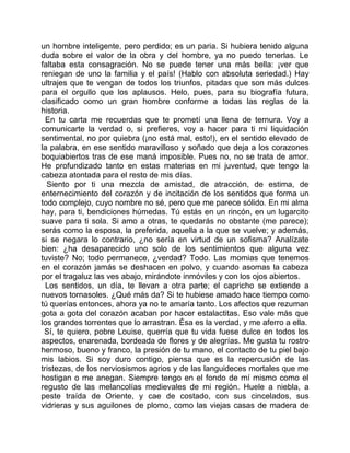 un hombre inteligente, pero perdido; es un paria. Si hubiera tenido alguna
duda sobre el valor de la obra y del hombre, ya no puedo tenerlas. Le
faltaba esta consagración. No se puede tener una más bella: ¡ver que
reniegan de uno la familia y el país! (Hablo con absoluta seriedad.) Hay
ultrajes que te vengan de todos los triunfos, pitadas que son más dulces
para el orgullo que los aplausos. Helo, pues, para su biografía futura,
clasificado como un gran hombre conforme a todas las reglas de la
historia.
  En tu carta me recuerdas que te prometí una llena de ternura. Voy a
comunicarte la verdad o, si prefieres, voy a hacer para ti mi liquidación
sentimental, no por quiebra (¡no está mal, esto!), en el sentido elevado de
la palabra, en ese sentido maravilloso y soñado que deja a los corazones
boquiabiertos tras de ese maná imposible. Pues no, no se trata de amor.
He profundizado tanto en estas materias en mi juventud, que tengo la
cabeza atontada para el resto de mis días.
  Siento por ti una mezcla de amistad, de atracción, de estima, de
enternecimiento del corazón y de incitación de los sentidos que forma un
todo complejo, cuyo nombre no sé, pero que me parece sólido. En mi alma
hay, para ti, bendiciones húmedas. Tú estás en un rincón, en un lugarcito
suave para ti sola. Si amo a otras, te quedarás no obstante (me parece);
serás como la esposa, la preferida, aquella a la que se vuelve; y además,
si se negara lo contrario, ¿no sería en virtud de un sofisma? Analízate
bien: ¿ha desaparecido uno solo de los sentimientos que alguna vez
tuviste? No; todo permanece, ¿verdad? Todo. Las momias que tenemos
en el corazón jamás se deshacen en polvo, y cuando asomas la cabeza
por el tragaluz las ves abajo, mirándote inmóviles y con los ojos abiertos.
  Los sentidos, un día, te llevan a otra parte; el capricho se extiende a
nuevos tornasoles. ¿Qué más da? Si te hubiese amado hace tiempo como
tú querías entonces, ahora ya no te amaría tanto. Los afectos que rezuman
gota a gota del corazón acaban por hacer estalactitas. Eso vale más que
los grandes torrentes que lo arrastran. Ésa es la verdad, y me aferro a ella.
 Sí, te quiero, pobre Louise, querría que tu vida fuese dulce en todos los
aspectos, enarenada, bordeada de flores y de alegrías. Me gusta tu rostro
hermoso, bueno y franco, la presión de tu mano, el contacto de tu piel bajo
mis labios. Si soy duro contigo, piensa que es la repercusión de las
tristezas, de los nerviosismos agrios y de las languideces mortales que me
hostigan o me anegan. Siempre tengo en el fondo de mí mismo como el
regusto de las melancolías medievales de mi región. Huele a niebla, a
peste traída de Oriente, y cae de costado, con sus cincelados, sus
vidrieras y sus aguilones de plomo, como las viejas casas de madera de
 
