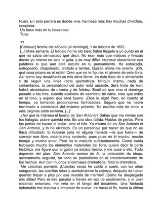 Ruán. En esta perrera es donde vive, hermosa mía; hay muchas chinches,
rasqúese.
 Un beso más en tu boca rosa.
 Tuyo.

 77
 [Croisset] Noche del sábado [al domingo], 1 de febrero de 1852.
 [...] Mala semana. El trabajo no ha ido bien; había llegado a un punto en el
que no sabía demasiado qué decir. No eran más que matices y finezas
donde yo mismo no veía ni gota, y es muy difícil expresar claramente con
palabras lo que aún está oscuro en tu pensamiento. He esbozado,
estropeado, chapoteado, andado a tientas. Quizás ahora me oriente. ¡Oh,
qué cosa pícara es el estilo! Creo que no te figuras el género de este libro.
Así como soy desaliñado en mis otros libros, en éste trato de ir abrochado
y de seguir una línea recta geométrica. Ningún lirismo, nada de
comentarios, la personalidad del autor está ausente. Será triste de leer:
habrá atrocidades de miseria y de fetidez. Bouilhet, que vino el domingo
pasado a las tres, cuando acababa de escribirte mi carta, cree que estoy
en el tono, y espera que será bueno. ¡Dios le oiga! Pero, en cuanto al
tiempo, va tomando proporciones formidables. Seguro que no habré
terminado a comienzos del invierno próximo. No escribo más de cinco o
seis páginas cada semana. [...]
 ¿Así que te interesa el bueno de San Antonio? Sabes que me mimas con
tus halagos, pobre querida mía. Es una obra fallida. Hablas de perlas. Pero
las perlas no hacen el collar, sino el hilo. Yo mismo fui en San Antonio el
San Antonio, y lo he olvidado. Es un personaje por hacer (lo que no es
flaca dificultad). Si hubiese para mí alguna manera —la que fuera— de
corregir ese libro, estaría muy contento, pues puse en él mucho, mucho
tiempo y mucho amor. Pero no lo maduré suficientemente. Como había
trabajado mucho los elementos materiales del libro, quiero decir la parte
histórica, me figuré que el guión ya estaba hecho, y me puse a ello. Todo
depende del plan. San Antonio carece de él; la deducción de ideas,
severamente seguida, no tiene su paralelismo en el encadenamiento de
los hechos. Aun con muchos andamiajes dramáticos, falta lo dramático.
  Me vaticinas porvenir. ¡Cuántas veces he caído al suelo, con las uñas
sangrando, las costillas rotas y zumbándome la cabeza, después de haber
querido trepar a pico por esa muralla de mármol! ¡Cómo he desplegado
mis alitas! Pero el aire pasaba a través en vez de sostenerme, y al caer
rodando entonces, me veía en el fango del desánimo. Una fantasía
indomable me impulsa a empezar de nuevo. Iré hasta el fin, hasta la última
 