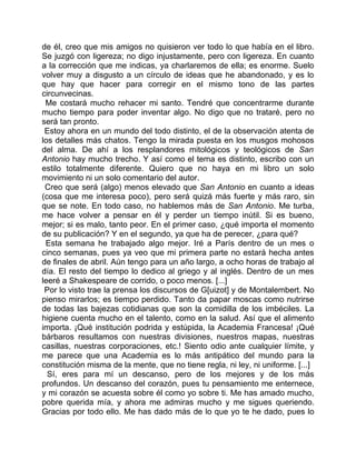 de él, creo que mis amigos no quisieron ver todo lo que había en el libro.
Se juzgó con ligereza; no digo injustamente, pero con ligereza. En cuanto
a la corrección que me indicas, ya charlaremos de ella; es enorme. Suelo
volver muy a disgusto a un círculo de ideas que he abandonado, y es lo
que hay que hacer para corregir en el mismo tono de las partes
circunvecinas.
 Me costará mucho rehacer mi santo. Tendré que concentrarme durante
mucho tiempo para poder inventar algo. No digo que no trataré, pero no
será tan pronto.
 Estoy ahora en un mundo del todo distinto, el de la observación atenta de
los detalles más chatos. Tengo la mirada puesta en los musgos mohosos
del alma. De ahí a los resplandores mitológicos y teológicos de San
Antonio hay mucho trecho. Y así como el tema es distinto, escribo con un
estilo totalmente diferente. Quiero que no haya en mi libro un solo
movimiento ni un solo comentario del autor.
 Creo que será (algo) menos elevado que San Antonio en cuanto a ideas
(cosa que me interesa poco), pero será quizá más fuerte y más raro, sin
que se note. En todo caso, no hablemos más de San Antonio. Me turba,
me hace volver a pensar en él y perder un tiempo inútil. Si es bueno,
mejor; si es malo, tanto peor. En el primer caso, ¿qué importa el momento
de su publicación? Y en el segundo, ya que ha de perecer, ¿para qué?
 Esta semana he trabajado algo mejor. Iré a París dentro de un mes o
cinco semanas, pues ya veo que mi primera parte no estará hecha antes
de finales de abril. Aún tengo para un año largo, a ocho horas de trabajo al
día. El resto del tiempo lo dedico al griego y al inglés. Dentro de un mes
leeré a Shakespeare de corrido, o poco menos. [...]
 Por lo visto trae la prensa los discursos de G[uizot] y de Montalembert. No
pienso mirarlos; es tiempo perdido. Tanto da papar moscas como nutrirse
de todas las bajezas cotidianas que son la comidilla de los imbéciles. La
higiene cuenta mucho en el talento, como en la salud. Así que el alimento
importa. ¡Qué institución podrida y estúpida, la Academia Francesa! ¡Qué
bárbaros resultamos con nuestras divisiones, nuestros mapas, nuestras
casillas, nuestras corporaciones, etc.! Siento odio ante cualquier límite, y
me parece que una Academia es lo más antipático del mundo para la
constitución misma de la mente, que no tiene regla, ni ley, ni uniforme. [...]
  Sí, eres para mí un descanso, pero de los mejores y de los más
profundos. Un descanso del corazón, pues tu pensamiento me enternece,
y mi corazón se acuesta sobre él como yo sobre ti. Me has amado mucho,
pobre querida mía, y ahora me admiras mucho y me sigues queriendo.
Gracias por todo ello. Me has dado más de lo que yo te he dado, pues lo
 