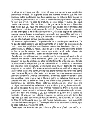 mi alma se avinagra en ella, como el vino que se pone en recipientes
demasiado usados. Si supieras todas las fuerzas internas que me han
agotado, todas las locuras que han pasado por mi cabeza, todo lo que he
probado y experimentado en cuanto a sentimientos y pasiones, verías que
no soy tan joven. Tú eres la criatura, tú eres fresca y nueva, tú, cuyo
candor me sonroja. Me humillas con la grandeza de tu amor. Merecías
algo mejor que yo. ¡Que me parta un rayo, que caigan sobre mí todas las
maldiciones posibles, si alguna vez lo olvido! ¿Despreciarte, dices, porque
te has entregado a mí demasiado pronto? ¿Has sido capaz de pensarlo?
¡Nunca, nunca, hagas lo que hagas, ocurra lo que ocurra! Me entrego a ti
de por vida, a ti, a tu hija, a los que desees. Es una promesa; retenla y haz
uso de ella. La hago porque puedo cumplirla.
 Sí, te deseo y pienso en ti. Te quiero más de lo que te quería en París. Ya
no puedo hacer nada; te veo continuamente en el taller, de pie cerca de tu
busto, con los papillotes moviéndose sobre tus hombros blancos, tu
vestido azul, tu brazo, tu rostro, ¿qué sé yo?, todo. ¡Mira! ahora me circula
la fuerza por la sangre. Me parece que estás aquí; ardo, vibran mis
nervios... ya sabes cómo... sabes qué calor tienen mis besos.
 Desde que nos dijimos que nos queríamos, te preguntas el motivo de mi
reserva en añadir «para siempre». ¿Por qué? Es que yo adivino el
porvenir; es que la antítesis se alza constantemente ante mis ojos. Jamás
he visto un niño sin pensar que se convertiría en un anciano, ni una cuna
sin imaginar una sepultura. Contemplar una mujer desnuda me hace
imaginar su esqueleto. Por eso me entristecen los espectáculos alegres, y
las escenas tristes me conmueven poco. Lloro demasiado por dentro como
para derramar lágrimas al exterior; una lectura me emociona más que una
desdicha auténtica. Cuando tenía familia, a menudo deseé no tenerla, para
ser más libre, para irme a vivir a China o entre los salvajes. Ahora que ya
carezco de ella, la echo en falta y me aferro a las paredes en que aún
permanece su sombra. Otros estarían orgullosos del amor que me
prodigas, su vanidad bebería en él a sus anchas, y su egoísmo masculino
se vería halagado hasta sus más íntimos repliegues. Pero a mí, una vez
han pasado los momentos ardientes, el corazón me desfallece de tristeza,
pues me digo: me quiere; y yo, que también la quiero, no la quiero lo
bastante. ¡Si ella no me hubiera conocido, le habría ahorrado todas las
lágrimas que está derramando! Perdóname esto, perdónamelo en nombre
de toda la embriaguez que me has hecho experimentar. Pero presiento
una desdicha enorme para ti. Temo que mis cartas sean descubiertas, que
se sepa todo. Estoy enfermo por ti.
 Crees que me amarás siempre, criatura. ¡Siempre! ¡Qué presunción, en
 
