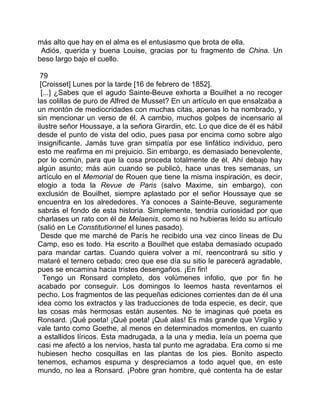 más alto que hay en el alma es el entusiasmo que brota de ella.
 Adiós, querida y buena Louise, gracias por tu fragmento de China. Un
beso largo bajo el cuello.

 79
 [Croisset] Lunes por la tarde [16 de febrero de 1852].
  [...] ¿Sabes que el agudo Sainte-Beuve exhorta a Bouilhet a no recoger
las colillas de puro de Alfred de Musset? En un artículo en que ensalzaba a
un montón de mediocridades con muchas citas, apenas lo ha nombrado, y
sin mencionar un verso de él. A cambio, muchos golpes de incensario al
ilustre señor Houssaye, a la señora Girardin, etc. Lo que dice de él es hábil
desde el punto de vista del odio, pues pasa por encima como sobre algo
insignificante. Jamás tuve gran simpatía por ese linfático individuo, pero
esto me reafirma en mi prejuicio. Sin embargo, es demasiado benevolente,
por lo común, para que la cosa proceda totalmente de él. Ahí debajo hay
algún asunto; más aún cuando se publicó, hace unas tres semanas, un
artículo en el Memorial de Rouen que tiene la misma inspiración, es decir,
elogio a toda la Revue de Paris (salvo Maxime, sin embargo), con
exclusión de Bouilhet, siempre aplastado por el señor Houssaye que se
encuentra en los alrededores. Ya conoces a Sainte-Beuve, seguramente
sabrás el fondo de esta historia. Simplemente, tendría curiosidad por que
charlases un rato con él de Melaenis, como si no hubieras leído su artículo
(salió en Le Constitutionnel el lunes pasado).
  Desde que me marché de París he recibido una vez cinco líneas de Du
Camp, eso es todo. Ha escrito a Bouilhet que estaba demasiado ocupado
para mandar cartas. Cuando quiera volver a mí, reencontrará su sitio y
mataré el ternero cebado; creo que ese día su sitio le parecerá agradable,
pues se encamina hacia tristes desengaños. ¡En fin!
   Tengo un Ronsard completo, dos volúmenes infolio, que por fin he
acabado por conseguir. Los domingos lo leemos hasta reventarnos el
pecho. Los fragmentos de las pequeñas ediciones corrientes dan de él una
idea como los extractos y las traducciones de toda especie, es decir, que
las cosas más hermosas están ausentes. No te imaginas qué poeta es
Ronsard. ¡Qué poeta! ¡Qué poeta! ¡Qué alas! Es más grande que Virgilio y
vale tanto como Goethe, al menos en determinados momentos, en cuanto
a estallidos líricos. Esta madrugada, a la una y media, leía un poema que
casi me afectó a los nervios, hasta tal punto me agradaba. Era como si me
hubiesen hecho cosquillas en las plantas de los pies. Bonito aspecto
tenemos, echamos espuma y despreciamos a todo aquel que, en este
mundo, no lea a Ronsard. ¡Pobre gran hombre, qué contenta ha de estar
 