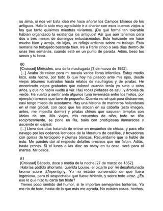 su alma, si nos ve! Esta idea me hace añorar los Campos Elíseos de los
antiguos. Habría sido muy agradable ir a charlar con esos buenos viejos a
los que tanto quisimos mientras vivíamos. ¡De qué forma tan tolerable
habían organizado la existencia los antiguos! Así que aún tenemos para
dos o tres meses de domingos entusiasmados. Este horizonte me hace
mucho bien y arroja, de lejos, un reflejo ardiente sobre mi trabajo. Esta
semana he trabajado bastante bien. Iré a París cinco o seis días dentro de
unas tres semanas, cuando esté en un punto de parada. Adiós, beso tus
senos y tu boca.

 80
 [Croisset] Miércoles, una de la madrugada [3 de marzo de 1852].
 [...] Acabo de releer para mi novela varios libros infantiles. Estoy medio
loco, esta noche, por todo lo que hoy ha pasado ante mis ojos, desde
viejos álbumes ilustrados hasta relatos de naufragios y de piratas. He
encontrado viejos grabados que coloreé cuando tenía yo siete u ocho
años, y que no había vuelto a ver. Hay rocas pintadas de azul, y árboles de
verde. He vuelto a sentir ante algunos (una invernada entre los hielos, por
ejemplo) terrores que tuve de pequeño. Querría no sé qué para distraerme;
casi tengo miedo de acostarme. Hay una historia de marineros holandeses
en el mar glacial, con osos que les atacan en su cabaña (esta imagen,
antes, me impedía dormir) y piratas chinos que saquean templos con
ídolos de oro. Mis viajes, mis recuerdos de niño, todo se tiñe
recíprocamente, se pone en fila, baila con prodigiosas llamaradas y
asciende en espiral.
 [...] Llevo dos días tratando de entrar en ensueños de chicas, y para ello
navego por los océanos lechosos de la literatura de castillos, y trovadores
con gorras de terciopelo y plumas blancas. Recuérdame que te hable de
esto. Me puedes dar al respecto detalles precisos que me faltan. Adiós,
hasta pronto. Si el lunes a las diez no estoy en tu casa, será para el
martes. Mil besos.

 81
 [Croisset] Sábado, doce y media de la noche [27 de marzo de 1852].
 Habrías podido ahorrarte, querida Louise, el picarte por mi desafortunada
broma sobre d'Arpentigny. Yo no estaba convencido de que fuera
ingeniosa, pero ni sospechaba que fuese hiriente, y sobre todo atroz. ¿Es
eso lo que hizo tu carta tan triste?
  Tienes poco sentido del humor, si te importan semejantes tonterías. Yo
me río de todo, hasta de lo que más me agrada. No existen cosas, hechos,
 