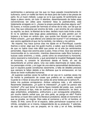 sentimientos o personas por los que no haya pasado inocentemente mi
bufonería, como un rodillo de hierro de ésos para dar lustre a las piezas de
paño. Es un buen método. Luego se ve lo que queda. El sentimiento que
dejas a pleno viento, sin tutor ni alambre, desembarazado de todas esas
conveniencias tan útiles para mantener tiesa la podredumbre, está
triplemente arraigado en ti. ¿Acaso la propia parodia abuchea alguna vez?
Es bueno, e incluso puede ser hermoso el reírse de la vida, con tal que se
viva. Hay que colocarse por encima de todo, y por encima de uno colocar
su espíritu, es decir, la libertad de la idea: declaro impío todo límite a ésta.
Si no te satisface esta larga glosa pedantesca, te pido perdón por mi
torpeza y te beso en ambos ojos, que quizás han llorado por mi culpa.
Pobre corazón, ¿por qué alteras una cabeza tan buena? Y sin embargo, es
ese vecino agobiante el que me ha recibido, me retiene y me admira.
  No importa; hoy hace quince días me dijiste en el Pont-Royal, cuando
íbamos a cenar, algo que me gustó mucho, a saber, que te dabas cuenta
de que no había cosa más débil que poner en el arte los sentimientos
personales. Sigue ese axioma paso a paso, línea a línea. Que sea siempre
inconmovible en tu convicción, mientras diseccionas cada fibra humana y
buscas cada sinónimo, y verás, ¡verás cómo se ensanchará tu horizonte,
cómo resonará tu instrumento, y qué serenidad te invadirá! Relegado hasta
el horizonte, tu corazón te alumbrará desde el fondo, en vez de
deslumbrarte en primer plano. Una vez estés diseminada en todos ellos,
tus personajes vivirán, y en lugar de una eterna personalidad declamatoria,
que ni siquiera puede constituirse claramente, a falta de detalles precisos
que siempre le faltan debido a los disfraces que la enmascaran, en tus
obras se verán multitudes humanas.
 ¡Si supieras cuántas veces he sufrido al ver eso en ti, cuántas veces me
ha herido la poetización de cosas que prefería en su estado natural!
Cuando te vi llorar al escuchar las cartas de amor leídas por la señora R...,
todos mis pudores enrojecieron. Ambos valíamos más, y ahí estamos
flacamente idealizados. ¿A quién le interesará? ¿A quién se parece ese
hombre? ¿Por qué tomar la eterna figura insípida del poeta, que, cuanto
más se parezca al tipo, más se acercará a una abstracción, es decir, a
algo antiartístico, antiplástico, antihumano y por consiguiente antipoético,
por mucho talento verbal que, por otra parte, se ponga en ello? Podría
escribirse un buen libro sobre la literatura probatoria; desde el momento en
que se prueba, se miente. Dios sabe el comienzo y el fin; el hombre, el
medio. El Arte, como Él en el espacio, debe permanecer suspenso en el
infinito, completo en sí mismo, independiente de su productor. Y además,
de esa otra forma, uno se prepara, en la vida y en el Arte, terribles
 