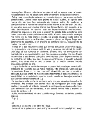 desengaños. Querer calentarse los pies al sol es querer caer al suelo.
Respetemos la lira; no está hecha para un hombre, sino para el hombre.
 Estoy muy humanitario esta noche, cuando siempre me acusas de tanta
personalidad. Quiero decir que pronto te darás cuenta, si sigues esta
nueva vía, de que has adquirido de repente siglos de madurez, y
compadecerás el hábito de cantarse a uno mismo. Eso sale bien una vez,
en un grito, pero por mucho lirismo que tenga Byron, por ejemplo, a su
lado Shakespeare lo aplasta con su impersonalidad sobrehumana.
¿Sabemos siquiera si era triste o alegre? El artista debe arreglarse para
hacer creer a la posteridad que no ha vivido. Cuanto menor es la idea que
me formo de él, más grande resulta. No puedo imaginar nada sobre la
persona de Homero, o de Rabelais, y cuando pienso en Miguel Ángel veo,
solamente de espaldas, a un anciano de estatura colosal, esculpiendo de
noche, con antorchas.
 Tienes en ti dos facultades a las que debes dar juego, una ironía aguda,
no, quiero decir una manera sutil de ver, y un ardor meridional de pasión
vital, algo de tus hombros en la mente. El resto te lo has estropeado con
tus lecturas y tus sentimientos, que han venido a estorbar con sus frases
incidentales a esa buena compañía que hablaba claro. Espero mucho de
tu Institutriz, sin saber por qué. Es un presentimiento. Y cuando la hayas
escrito, haz otras dos o tres, y antes de la media docena habrás
encontrado el filón de oro.
 Lo que decía de los sentimientos que no pasan lo tomaste por una alusión
al regalito de Henriette que yo había recibido, y te entristeció. Confiesa que
he acertado. Pues no, no me conmovió el recibirlo, no me conmovió en
absoluto. Es que ahora no me emociono fácilmente, y cada vez menos. Mi
sensibilidad ha sonado tanto, que he puesto masilla en las rajas; eso hace
que vibre con menos claridad. [...]
 He terminado esta noche de emborronar la primera idea de mis sueños de
jovencitas. Me quedan aún quince días de navegación por esos lagos
azules, y después iré al baile, pasando a continuación un invierno lluvioso,
que terminaré con un embarazo. Y así estará hecho más o menos un
tercio de mi libro. [...]
 Adiós, mañana cerraré mi carta cuando venga Bouilhet. Mil besos, querida
esposa.
 Tuyo. [...]

82
Sábado, a las cuatro [3 de abril de 1852].
No sé si es la primavera, pero estoy de un mal humor prodigioso; tengo
 