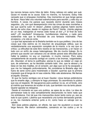 los nervios tensos como hilos de latón. Estoy rabioso sin saber por qué.
Quizá mi novela es la causa. Esto no marcha, no funciona. Estoy más
cansado que si empujase montañas. Hay momentos en que tengo ganas
de llorar. Hace falta una voluntad sobrehumana para escribir, y sólo soy un
hombre. A veces me parece que necesito dormir durante seis meses
seguidos. ¡Ay, con qué desesperación miro las cimas de esas montañas a
las que querría subir mi deseo! ¿Sabes cuántas páginas habré escrito
dentro de ocho días, desde mi regreso de París? Veinte. ¡Veinte páginas
en un mes, trabajando al menos siete horas al día! ¿Y el final de todo
esto? ¿El resultado? Amarguras, humillaciones internas, y nada para
sostenerse más que la ferocidad de una fantasía indomable. Pero
envejezco, y la vida es corta.
 Lo que has apreciado en la Bretaña también es lo que prefiero. Una de las
cosas que más estimo es mi resumen de arqueología céltica, que es
verdaderamente una exposición completa de la misma, a la vez que su
crítica. La dificultad de este libro residía en las transiciones, y en hacer un
todo con un sinfín de cosas heterogéneas. Me dio mucho trabajo. Es lo
primero que escribí con esfuerzo (no sé dónde parará esta dificultad para
hallar la palabra; no soy un inspirado, ni mucho menos). Pero estoy
completamente de acuerdo contigo en cuanto a las bromas, vulgaridades,
etc. Abundan; el tema lo justificaba: piensa lo que es relatar un viaje en
que, de antemano, se ha decidido contarlo todo. Ven, que te abrace y te
bese en las dos mejillas, en el corazón, por algo que se te ha escapado y
que me ha halagado profundamente. No consideras la Bretaña algo tan
fuera de serie como para mostrárselo a Gautier; querrías que la primera
impresión que él tenga de mí sea violenta. Más vale abstenerse. Me llamas
al orgullo. Gracias.
 Sí que he hecho remilgos con el buen Gautier. Lleva tiempo pidiéndome
que le enseñe algo, y siempre le hago promesas. Es asombroso lo púdico
que soy al respecto. Mi repugnancia para publicar no es, en el fondo, sino
el instinto que tenemos de ocultar el culo, que también nos da tanto placer.
Querer agradar es rebajarse.
 Desde el momento en que uno publica, se apea de su obra. La idea de
permanecer toda la vida completamente desconocido no tiene nada que
me entristezca. Con tal que mis manuscritos duren tanto como yo, eso es
todo lo que quiero. Lástima que necesitaría una tumba demasiado grande;
si no, los mandaría enterrar junto a mí, como hace un salvaje con su
caballo.
 Son esas pobres páginas, en efecto, las que me ayudaron a cruzar la
larga llanura. Me dieron sobresaltos, cansancio en los codos y en la
 