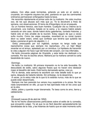 cabeza. Con ellas pasé tormentas, gritando yo solo en el viento y
cruzando, sin mojarme siquiera los pies, pantanos en que los caminantes
ordinarios permanecen enfangados hasta la boca.
 He recorrido rápidamente el primer acto de La institutriz. He visto muchos
eso, de los que abusas aún más que yo. Te la devolveré a fines de
semana, con observaciones. El tomo de d'Arpentigny irá en el paquete.
 Es un hombre heroico, ese buen hombre. Cualquier día su interna se lo
encontrará, una mañana, helado en la cama, y la víspera habrá estado
cenando en otra casa, donde habrá dicho galanterías, contado historias, y
habrá sido el más amable de la reunión. Estoy seguro de que a veces
sufre mucho. Como las viejas coquetas, reventará en su corsé (quiero
decir su saber estar), antes que confesar que tendría que quitarse las
botas y ponerse el gorro de algodón. [...]
  Estoy preocupado por tus ingleses, aunque no tengo nada que
reprocharme (cosa que siempre me reprochas). ¡Yo, un hijo! Mejor
reventar en el arroyo, aplastado por un ómnibus. La hipótesis de transmitir
la vida a alguien me hace rugir del fondo del corazón, con iras infernales.
 He leído cincuenta páginas de Graziella, y esta tarde me dedicaré a tu
comedia. Por eso te escribo ahora. Mañana por la mañana cerraré la carta
besándote de nuevo.

 Domingo.
 He leído La institutriz. Mi primera impresión no le ha sido favorable. Es
descuidada de estilo, salvo algunas frases que no hacen sino destacar
mejor el desaliño del resto. Está hecho demasiado aprisa, creo yo.
 Por lo demás, esta semana te escribiré con más detalle todo lo que yo
opino, después de haberla releído. Sin embargo, no te desanimes.
 A veces, yo lo estoy más de lo que tú lo estarás nunca, más de lo que se
puede estar desanimado.
 Siempre me han parecido tus versos muy superiores a tu prosa. No hay
nada sorprendente en ello, ya que te has ejercitado más en los unos que
en la otra.
 Adiós, pobre y querida mujer bienamada. Te beso como te amo, tierna y
cálidamente.

 83
 [Croisset] Jueves [8 de abril de 1852].
 No te he hecho observaciones particulares sobre el estilo de tu comedia,
que encuentro vulgar. Ya sé que no es fácil describir apropiadamente las
banalidades de la vida, y las histerias de hastío que en este momento sufro
 