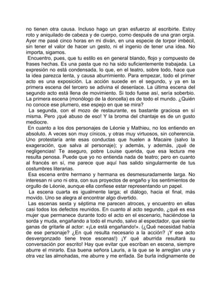 no tienen otra causa. Incluso hago un gran esfuerzo al escribirte. Estoy
roto y aniquilado de cabeza y de cuerpo, como después de una gran orgía.
Ayer me pasé cinco horas en mi diván, en una especie de torpor imbécil,
sin tener el valor de hacer un gesto, ni el ingenio de tener una idea. No
importa, sigamos.
 Encuentro, pues, que tu estilo es en general blando, flojo y compuesto de
frases hechas. Es una pasta que no ha sido suficientemente trabajada. La
expresión no está condensada, lo que, en el teatro, sobre todo, hace que
la idea parezca lenta, y causa aburrimiento. Para empezar, todo el primer
acto es una exposición. La acción sucede en el segundo, y ya en la
primera escena del tercero se adivina el desenlace. La última escena del
segundo acto está llena de movimiento. Si todo fuese así, sería soberbio.
La primera escena (monólogo de la doncella) es de todo el mundo. ¿Quién
no conoce ese plumero, ese espejo en que se mira?
  La segunda, con el mozo de restaurante, es bastante graciosa en sí
misma. Pero ¡qué abuso de eso! Y la broma del chantaje es de un gusto
mediocre.
 En cuanto a los dos personajes de Léonie y Mathieu, no los entiendo en
absoluto. A veces son muy cínicos, y otras muy virtuosos, sin coherencia.
Uno protestaría ante esas conductas que huelen a Macaire (salvo la
exageración, que salva al personaje); y además, y además, ¡qué de
negligencias! Te aseguro, pobre Louise querida, que esa lectura me
resulta penosa. Puede que yo no entienda nada de teatro; pero en cuanto
al francés en sí, me parece que aquí has salido singularmente de tus
costumbres literarias.
 Esa escena entre hermano y hermana es desmesuradamente larga. No
interesan ni uno ni otra, con sus proyectos de engaño y los sentimientos de
orgullo de Léonie, aunque ella confiese estar representando un papel.
  La escena cuarta es igualmente larga; el diálogo, hacia el final, más
movido. Uno se alegra al encontrar algo divertido.
 Las escenas sexta y séptima me parecen atroces, y encuentro en ellas
casi todos los defectos reunidos. En cuanto al acto segundo, ¿qué es esa
mujer que permanece durante todo el acto en el escenario, haciéndose la
sorda y muda, engañando a todo el mundo, salvo al espectador, que siente
ganas de gritarle al actor: «¡Le está engañando!». (¿Qué necesidad había
de ese personaje? ¿En qué resulta necesario a la acción? ¡Y ese acto
desvergonzado tiene trece escenas!) ¡Y qué aburrida resultará su
conversación por escrito! Hay que evitar que escriban en escena, siempre
aburre el mirarlo. Esa buena señora Lauris, a la que se le arreglan una y
otra vez las almohadas, me aburre y me enfada. Se burla indignamente de
 