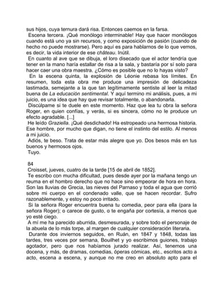 sus hijos, cuya ternura dará risa. Entonces caemos en la farsa.
 Escena tercera. ¡Qué monólogo interminable! Hay que hacer monólogos
cuando está uno ya sin recursos, y como exposición de pasión (cuando de
hecho no puede mostrarse). Pero aquí es para hablarnos de lo que vemos,
es decir, la vida interior de ese château. Inútil.
 En cuanto al ave que se dibuja, el loro disecado que el actor tendría que
tener en la mano haría estallar de risa a la sala, y bastaría por sí solo para
hacer caer una obra maestra. ¿Cómo es posible que no lo hayas visto?
  En la escena quinta, la explosión de Léonie rebasa los límites. En
resumen, toda esta obra me produce una impresión de delicadeza
lastimada, semejante a la que tan legítimamente sentiste al leer la mitad
buena de La educación sentimental. Y aquí termino mi análisis, pues, a mi
juicio, es una idea que hay que revisar totalmente, o abandonarla.
 Discúlpame si te duele en este momento. Haz que lea tu obra la señora
Roger, en quien confías, y verás, si es sincera, cómo no le produce un
efecto agradable. [...]
 He leído Graziella. ¡Qué desdichado! Ha estropeado una hermosa historia.
Ese hombre, por mucho que digan, no tiene el instinto del estilo. Al menos
a mi juicio.
 Adiós, te beso. Trata de estar más alegre que yo. Dos besos más en tus
buenos y hermosos ojos.
 Tuyo.

 84
 Croisset, jueves, cuatro de la tarde [15 de abril de 1852].
 Te escribo con mucha dificultad, pues desde ayer por la mañana tengo un
reuma en el hombro derecho que no hace sino empeorar de hora en hora.
Son las lluvias de Grecia, las nieves del Parnaso y toda el agua que corrió
sobre mi cuerpo en el condenado valle, que se hacen recordar. Sufro
razonablemente, y estoy no poco irritado.
 Si la señora Roger encuentra buena tu comedia, peor para ella (para la
señora Roger); o carece de gusto, o te engaña por cortesía, a menos que
yo esté ciego.
 A mí me ha parecido aburrida, desmesurada, y sobre todo el personaje de
la abuela de lo más torpe, al margen de cualquier consideración literaria.
  Durante dos inviernos seguidos, en Ruán, en 1847 y 1848, todas las
tardes, tres veces por semana, Bouilhet y yo escribimos guiones, trabajo
agotador, pero que nos habíamos jurado realizar. Así, tenemos una
docena, y más, de dramas, comedias, óperas cómicas, etc., escritos acto a
acto, escena a escena, y aunque no me creo en absoluto apto para el
 