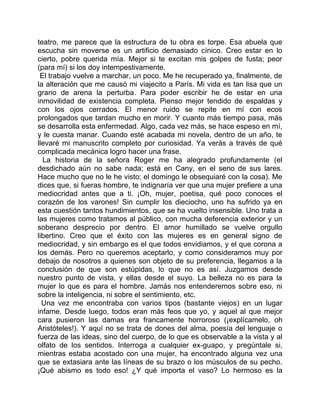 teatro, me parece que la estructura de tu obra es torpe. Esa abuela que
escucha sin moverse es un artificio demasiado cínico. Creo estar en lo
cierto, pobre querida mía. Mejor si te excitan mis golpes de fusta; peor
(para mí) si los doy intempestivamente.
 El trabajo vuelve a marchar, un poco. Me he recuperado ya, finalmente, de
la alteración que me causó mi viajecito a París. Mi vida es tan lisa que un
grano de arena la perturba. Para poder escribir he de estar en una
inmovilidad de existencia completa. Pienso mejor tendido de espaldas y
con los ojos cerrados. El menor ruido se repite en mí con ecos
prolongados que tardan mucho en morir. Y cuanto más tiempo pasa, más
se desarrolla esta enfermedad. Algo, cada vez más, se hace espeso en mí,
y le cuesta manar. Cuando esté acabada mi novela, dentro de un año, te
llevaré mi manuscrito completo por curiosidad. Ya verás a través de qué
complicada mecánica logro hacer una frase.
  La historia de la señora Roger me ha alegrado profundamente (el
desdichado aún no sabe nada; está en Cany, en el seno de sus lares.
Hace mucho que no le he visto; el domingo le obsequiaré con la cosa). Me
dices que, si fueras hombre, te indignaría ver que una mujer prefiere a una
mediocridad antes que a ti. ¡Oh, mujer, poetisa, qué poco conoces el
corazón de los varones! Sin cumplir los dieciocho, uno ha sufrido ya en
esta cuestión tantos hundimientos, que se ha vuelto insensible. Uno trata a
las mujeres como tratamos al público, con mucha deferencia exterior y un
soberano desprecio por dentro. El amor humillado se vuelve orgullo
libertino. Creo que el éxito con las mujeres es en general signo de
mediocridad, y sin embargo es el que todos envidiamos, y el que corona a
los demás. Pero no queremos aceptarlo, y como consideramos muy por
debajo de nosotros a quienes son objeto de su preferencia, llegamos a la
conclusión de que son estúpidas, lo que no es así. Juzgamos desde
nuestro punto de vista, y ellas desde el suyo. La belleza no es para la
mujer lo que es para el hombre. Jamás nos entenderemos sobre eso, ni
sobre la inteligencia, ni sobre el sentimiento, etc.
  Una vez me encontraba con varios tipos (bastante viejos) en un lugar
infame. Desde luego, todos eran más feos que yo, y aquel al que mejor
cara pusieron las damas era francamente horroroso (¡explícamelo, oh
Aristóteles!). Y aquí no se trata de dones del alma, poesía del lenguaje o
fuerza de las ideas, sino del cuerpo, de lo que es observable a la vista y al
olfato de los sentidos. Interroga a cualquier ex-guapo, y pregúntale si,
mientras estaba acostado con una mujer, ha encontrado alguna vez una
que se extasiara ante las líneas de su brazo o los músculos de su pecho.
¡Qué abismo es todo eso! ¿Y qué importa el vaso? Lo hermoso es la
 