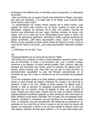embriaguez (en Meltenis hay un hermoso verso al respecto). Lo importante
es tenerla.
 ¡Que se divierta con su guapo Enault, esa pobrecita tía Roger, que goce,
que goce por triplicado, y le haga salir al tío Roger unos cuernos altos
como cedros, tanto mejor!
  La contemplación de ciertas dichas asquea de la dicha misma: ¡qué
orgullo! Es sobre todo cuando uno es joven cuando la visión de las
felicidades vulgares da náuseas de la vida: uno prefiere reventar de
hambre que atiborrarse de pan negro. Muchas virtudes no tienen otro
origen. Veo en tu carta que el tío d'Arpentigny lanza sobre tu lecho una
mirada de agrimensor geómetra, estimando a olfato cuántas hectáreas de
placer contendría. ¿Me había equivocado? ¡Vaya, vaya! Y el pequeño
Simón, al que acusaba yo hace cuatro meses de aspirar a la teta, como la
nariz del tío Aubry a la tumba, ¿me había equivocado? ¡Menudo moralista
soy!
 [...] Mil besos en tus ojos. Tuyo.

 85
 [Croisset] Sábado por la noche [24 de abril de 1852].
 ¡Ah! Estoy muy contento, ha sido un buen despertar, querida Louise, y hoy
que he terminado mi tarea y es temprano aún, voy a charlar contigo,
conforme a tus deseos, el mayor tiempo posible. Pero, primero, deja que
empiece por abrazarte muy fuerte contra el corazón, de alegría ante tu
premio, pobre querida mía. ¡Qué feliz soy de que te haya ocurrido un
acontecimiento agradable! La jeta del Filósofo esfumándose en el
momento en que van a leer tu nombre es de una comicidad de excelente
gusto.
 Si no he contestado antes a tu carta doliente y desanimada es porque he
tenido un gran acceso de trabajo. Anteayer me acosté a las cinco de la
mañana, y ayer a las tres. Desde el lunes pasado he dejado todo lo
demás, y toda la semana he trabajado exclusivamente en mi Bovary,
fastidiado por no avanzar. Ahora he llegado al baile, que empezaré el
lunes. Espero que vaya mejor. Desde que me viste he escrito veinticinco
páginas peladas (veinticinco páginas en seis semanas). Han sido duras de
pelar. Mañana se las leeré a Bouilhet. Por mi parte, las he trabajado tanto,
copiado, cambiado y manejado, que de momento no me entero de nada.
Creo, no obstante, que son consistentes. Me hablas de tus desánimos: ¡si
pudieses ver los míos! No sé cómo a veces no se me caen los brazos del
cuerpo, de cansancio, y cómo no se me hace papilla la cabeza. Llevo una
vida áspera, desierta de todo goce exterior, y en la que nada tengo para
 