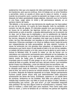 sostenerme más que una especie de rabia permanente, que a veces llora
de impotencia, pero que es continua. Amo mi trabajo con un amor frenético
y pervertido, como un asceta el cilicio que le rasca el vientre. A veces,
cuando me encuentro vacío, cuando la expresión se niega a venir, cuando,
después de haber garabateado largas páginas, descubro que no he hecho
ni una frase, caigo sobre mi diván y allí permanezco alelado, en un
pantano interior de hastío.
 Me detesto, y me acuso por esa demencia de orgullo que me hace jadear
en pos de la quimera. Un cuarto de hora después, todo ha cambiado; el
corazón me late de alegría. El miércoles pasado tuve que levantarme e ir
en busca de mi pañuelo; las lágrimas corrían por mi rostro. Me había
enternecido yo solo al escribir, y gozaba deliciosamente con la emoción de
mi idea, con la frase que la expresaba y con la satisfacción de haberla
encontrado. Al menos, creo que había de todo eso en esa emoción en que
los nervios, después de todo, ocupaban más lugar que lo demás. En este
orden, las hay más elevadas: son aquellas en que el elemento sensible no
interviene. Entonces aventajan a la virtud en belleza moral, hasta tal punto
son independientes de toda personalidad, de toda relación humana. A
veces he entrevisto (en mis grandes días soleados), al resplandor de un
entusiasmo que hacía vibrar mi piel desde el talón a la raíz de los cabellos,
un estado del alma superior a la vida, para el que la gloria no sería nada, e
incluso la felicidad inútil. Si cuanto te rodea, en vez de formar con su
naturaleza una conjuración permanente para asfixiarte en los lodazales, te
mantuviera, al contrario, en un régimen sano, ¿quién sabe, entonces, si no
habría medio de hallar para la estética lo que el estoicismo había
inventado para la moral? El arte griego no era un arte; era la constitución
radical de todo un pueblo, de toda una raza, del país mismo. Las montañas
tenían líneas muy diferentes, y eran de mármol para los escultores, etc.
 Ha pasado la época de lo Bello. La humanidad, incluso si vuelve a ello, no
lo necesita para nada de momento. Cuanto más avance, más científico
será el Arte, así como la ciencia se volverá artística. Ambos se reunirán en
la cumbre, después de haberse separado en la base. Ningún pensamiento
humano puede prever ahora ante qué deslumbrantes soles psíquicos
eclosionarán las obras del futuro. Entretanto, estamos en un pasillo lleno
de sombras; tanteamos en las tinieblas. Nos falta una palanca; la tierra
resbala bajo nuestros pies; nos falta un punto de apoyo a todos, literatos y
escritorzuelos que somos. ¿De qué sirve? ¿A qué necesidad responde
este parloteo? No hay lazo alguno entre la muchedumbre y nosotros. Peor
para la multitud, y sobre todo peor para nosotros. Pero como cada cosa
tiene su razón, y como la fantasía de un individuo me parece tan legítima
 