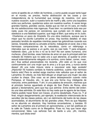 como el apetito de un millón de hombres, y como puede ocupar tanto lugar
en el mundo, es preciso, hecha abstracción de las cosas y con
independencia de la humanidad que reniega de nosotros, vivir para
nuestra vocación, subir a nuestra torre de marfil y allá, como una bayadera
entre sus perfumes, quedarnos solos con nuestros sueños. A veces tengo
grandes hastíos, grandes vacíos, dudas que se ríen en mi cara, en medio
de mis satisfacciones más ingenuas. Pues bien: no cambiaría todo eso por
nada, pues me parece, en conciencia, que cumplo con mi deber, que
obedezco a una fatalidad superior, que hago el Bien, que estoy en lo Justo.
  Charlemos un poco de Graziella. Es una obra mediocre, aunque sea lo
mejor que ha escrito Lamartine en prosa. Hay bonitos detalles: el viejo
pescador tendido de espaldas mientras pasan las golondrinas rozando sus
sienes, Graziella atando su amuleto al lecho, trabajando el coral, dos o tres
hermosas comparaciones de la naturaleza, como un relámpago a
intervalos que se parece a un guiño, eso es casi todo. Y para empezar,
hablando claro, ¿se la tira o no se la tira? No son seres humanos, sino
muñecos. ¡Qué bonitas, esas historias de amor en que lo principal está tan
rodeado de misterio que no sabe uno a qué atenerse, al quedar la unión
sexual sistemáticamente relegada a la sombra, como beber, comer, mear,
etc.! Esa actitud preconcebida me revienta. ¡Ahí está un tío que vive
continuamente con una mujer que le ama y a la que ama, y nunca siente
deseo! ¡Ni una nube impura viene a oscurecer este lago azulado!
¡Hipócrita! !Si hubiera contado la historia auténtica, cuánto más hermoso
habría sido! Pero la verdad exige machos más velludos que el señor de
Lamartine. En efecto, es más fácil dibujar un ángel que una mujer: las alas
ocultan la chepa. Otra cosa: es en plena desesperación cuando visita
Pompeya, el Vesubio, etc., lo que era una forma muy inteligente de
instruirse, entre paréntesis. Y ahí, ni una palabra de emoción, mientras que
al principio hemos aguantado el elogio de San Pedro de Roma, obra
glacial y declamatoria, pero que hay que admirar. Entra dentro del orden:
es una idea admitida. En este libro no hay nada que te agarre de las tripas.
Habría podido hacer llorar con Ceceo, el primo desdeñado. Pues no. Y al
final, ningún desgarramiento; por ejemplo, la exaltación intencionada de la
sencillez (de las clases pobres, etc.) en detrimento del lustre de las clases
acomodadas, el aburrimiento de las grandes urbes. Pero es que Nápoles
no es aburrido en absoluto. Hay hembras encantadoras, y baratas. El
señor de Lamartine era el primero en aprovecharse, y son tan poéticas en
la calle de Toledo como en la Margellina. Pues no; hay que hacer algo
convencional, falso. Las señoras han de leerle a uno. ¡Ah, mentira,
mentira, qué idiota eres!
 