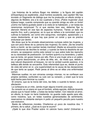 Las historias de la señora Roger me deleitan, y la figura del capitán
[d'Arpentigny] es espléndida. ¡Qué hombre excelente, ese capitán! Me has
enviado un fragmento de diálogo que me ha producido un efecto similar a
algunos de Molière; era a la vez cuadrado y lírico. ¡Pobre mujercita! ¡Qué
tristeza luego, cuando comprenda que su querido amigo es sólo un tonto!
¡Cómo me habría gustado asistir a la visita en la habitación, y ver todas las
ceremonias recíprocas! Tú sí que sientes bien eso; deberías fijar tu
atención literaria en ese tipo de aspectos humanos. Tienes un lado del
espíritu fino, sutil y perspicaz, en lo que se refiere a la comicidad, que no
cultivas lo bastante, así como otro sanguíneo, vocinglero, apasionado y a
veces desbordante, al que hay que poner un corsé y que es preciso
endurecer por dentro.
 Me dices que te he enviado observaciones curiosas sobre las mujeres, y
que son poco libres de su persona (las mujeres). Es cierto. ¡Se les enseña
tanto a mentir, se les cuentan tantas mentiras! ¡Nadie se encuentra nunca
en condiciones de decirles la verdad, y cuando se tiene la desdicha de ser
sincero, se exasperan contra esta rareza! Lo que sobre todo les reprocho
es su necesidad de poetización. Un hombre querrá a su lavandera, y sabrá
que es tonta, sin gozar menos por ello. Pero si una mujer ama a un patán,
es un genio desconocido, un alma de élite, etc., de modo que, debido a
esa natural disposición al bizqueo, no ven la verdad cuando aparece, ni la
belleza allá donde se encuentra. Esta inferioridad (que es, desde el punto
de vista del amor en sí, una superioridad) es la causa de las decepciones
de que tanto se quejan. Pedir peras al olmo es en ellas una enfermedad
común.
 Máximas sueltas: no son sinceras consigo mismas; no se confiesan sus
propios sentidos; confunden su culo con su corazón, y creen que la luna
está hecha para iluminar su cuarto.
 El cinismo, que es la ironía del vicio, les falta; o cuando lo tienen, es por
afectación.
 La cortesana es un mito. Jamás mujer alguna inventó una orgía.
 Su corazón es un piano en que el hombre, artista egoísta, disfruta tocando
piezas que lo hacen brillar, y todas las teclas hablan. Con relación al amor,
en efecto, la mujer no tiene trastienda: no guarda nada aparte para ella,
como nosotros, que, en todas nuestras generosidades de sentimiento,
reservamos no obstante siempre in petto un pequeño peculio para nuestro
uso exclusivo.
  Basta de reflexiones morales. Charlemos un poco de nosotros dos. Y
primero, de tu salud. ¿Qué es lo que te ocurre?
  ¡Ojalá lo que dice Pradier sobre mi calvicie fuera cierto! (Volverían a
 