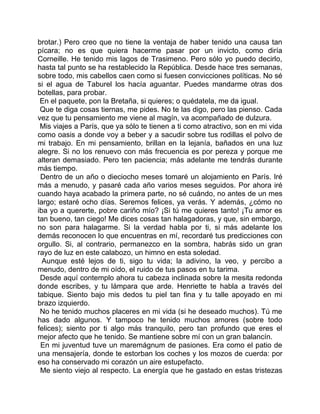 brotar.) Pero creo que no tiene la ventaja de haber tenido una causa tan
pícara; no es que quiera hacerme pasar por un invicto, como diría
Corneille. He tenido mis lagos de Trasimeno. Pero sólo yo puedo decirlo,
hasta tal punto se ha restablecido la República. Desde hace tres semanas,
sobre todo, mis cabellos caen como si fuesen convicciones políticas. No sé
si el agua de Taburel los hacía aguantar. Puedes mandarme otras dos
botellas, para probar.
 En el paquete, pon la Bretaña, si quieres; o quédatela, me da igual.
 Que te diga cosas tiernas, me pides. No te las digo, pero las pienso. Cada
vez que tu pensamiento me viene al magín, va acompañado de dulzura.
 Mis viajes a París, que ya sólo te tienen a ti como atractivo, son en mi vida
como oasis a donde voy a beber y a sacudir sobre tus rodillas el polvo de
mi trabajo. En mi pensamiento, brillan en la lejanía, bañados en una luz
alegre. Si no los renuevo con más frecuencia es por pereza y porque me
alteran demasiado. Pero ten paciencia; más adelante me tendrás durante
más tiempo.
 Dentro de un año o dieciocho meses tomaré un alojamiento en París. Iré
más a menudo, y pasaré cada año varios meses seguidos. Por ahora iré
cuando haya acabado la primera parte, no sé cuándo, no antes de un mes
largo; estaré ocho días. Seremos felices, ya verás. Y además, ¿cómo no
iba yo a quererte, pobre cariño mío? ¡Si tú me quieres tanto! ¡Tu amor es
tan bueno, tan ciego! Me dices cosas tan halagadoras, y que, sin embargo,
no son para halagarme. Si la verdad habla por ti, si más adelante los
demás reconocen lo que encuentras en mí, recordaré tus predicciones con
orgullo. Si, al contrario, permanezco en la sombra, habrás sido un gran
rayo de luz en este calabozo, un himno en esta soledad.
  Aunque esté lejos de ti, sigo tu vida; la adivino, la veo, y percibo a
menudo, dentro de mi oído, el ruido de tus pasos en tu tarima.
 Desde aquí contemplo ahora tu cabeza inclinada sobre la mesita redonda
donde escribes, y tu lámpara que arde. Henriette te habla a través del
tabique. Siento bajo mis dedos tu piel tan fina y tu talle apoyado en mi
brazo izquierdo.
 No he tenido muchos placeres en mi vida (si he deseado muchos). Tú me
has dado algunos. Y tampoco he tenido muchos amores (sobre todo
felices); siento por ti algo más tranquilo, pero tan profundo que eres el
mejor afecto que he tenido. Se mantiene sobre mí con un gran balancín.
 En mi juventud tuve un maremágnum de pasiones. Era como el patio de
una mensajería, donde te estorban los coches y los mozos de cuerda: por
eso ha conservado mi corazón un aire estupefacto.
 Me siento viejo al respecto. La energía que he gastado en estas tristezas
 