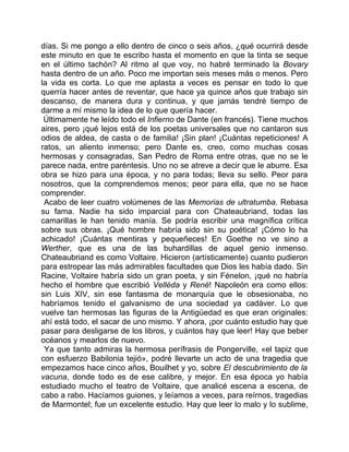 días. Si me pongo a ello dentro de cinco o seis años, ¿qué ocurrirá desde
este minuto en que te escribo hasta el momento en que la tinta se seque
en el último tachón? Al ritmo al que voy, no habré terminado la Bovary
hasta dentro de un año. Poco me importan seis meses más o menos. Pero
la vida es corta. Lo que me aplasta a veces es pensar en todo lo que
querría hacer antes de reventar, que hace ya quince años que trabajo sin
descanso, de manera dura y continua, y que jamás tendré tiempo de
darme a mí mismo la idea de lo que quería hacer.
 Últimamente he leído todo el Infierno de Dante (en francés). Tiene muchos
aires, pero ¡qué lejos está de los poetas universales que no cantaron sus
odios de aldea, de casta o de familia! ¡Sin plan! ¡Cuántas repeticiones! A
ratos, un aliento inmenso; pero Dante es, creo, como muchas cosas
hermosas y consagradas, San Pedro de Roma entre otras, que no se le
parece nada, entre paréntesis. Uno no se atreve a decir que le aburre. Esa
obra se hizo para una época, y no para todas; lleva su sello. Peor para
nosotros, que la comprendemos menos; peor para ella, que no se hace
comprender.
 Acabo de leer cuatro volúmenes de las Memorias de ultratumba. Rebasa
su fama. Nadie ha sido imparcial para con Chateaubriand, todas las
camarillas le han tenido manía. Se podría escribir una magnífica crítica
sobre sus obras. ¡Qué hombre habría sido sin su poética! ¡Cómo lo ha
achicado! ¡Cuántas mentiras y pequeñeces! En Goethe no ve sino a
Werther, que es una de las buhardillas de aquel genio inmenso.
Chateaubriand es como Voltaire. Hicieron (artísticamente) cuanto pudieron
para estropear las más admirables facultades que Dios les había dado. Sin
Racine, Voltaire habría sido un gran poeta, y sin Fénelon, ¡qué no habría
hecho el hombre que escribió Velléda y René! Napoleón era como ellos:
sin Luis XIV, sin ese fantasma de monarquía que le obsesionaba, no
habríamos tenido el galvanismo de una sociedad ya cadáver. Lo que
vuelve tan hermosas las figuras de la Antigüedad es que eran originales:
ahí está todo, el sacar de uno mismo. Y ahora, ¡por cuánto estudio hay que
pasar para desligarse de los libros, y cuántos hay que leer! Hay que beber
océanos y mearlos de nuevo.
 Ya que tanto admiras la hermosa perífrasis de Pongerville, «el tapiz que
con esfuerzo Babilonia tejió», podré llevarte un acto de una tragedia que
empezamos hace cinco años, Bouilhet y yo, sobre El descubrimiento de la
vacuna, donde todo es de ese calibre, y mejor. En esa época yo había
estudiado mucho el teatro de Voltaire, que analicé escena a escena, de
cabo a rabo. Hacíamos guiones, y leíamos a veces, para reírnos, tragedias
de Marmontel; fue un excelente estudio. Hay que leer lo malo y lo sublime,
 