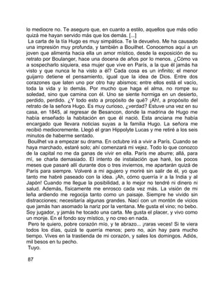 lo mediocre no. Te aseguro que, en cuanto a estilo, aquellos que más odio
quizá me hayan servido más que los demás. [...]
 La carta de la tía Hugo es muy simpática. Te la devuelvo. Me ha causado
una impresión muy profunda, y también a Bouilhet. Conocemos aquí a un
joven que alimenta hacia ella un amor místico, desde la exposición de su
retrato por Boulanger, hace una docena de años por lo menos. ¿Cómo va
a sospecharlo siquiera, esa mujer que vive en París, a la que él jamás ha
visto y que nunca le ha visto a él? Cada cosa es un infinito; el menor
guijarro detiene el pensamiento, igual que la idea de Dios. Entre dos
corazones que laten uno por otro hay abismos; entre ellos está el vacío,
toda la vida y lo demás. Por mucho que haga el alma, no rompe su
soledad, sino que camina con él. Uno se siente hormiga en un desierto,
perdido, perdido. ¿Y todo esto a propósito de qué? ¡Ah!, a propósito del
retrato de la señora Hugo. Es muy curioso, ¿verdad? Estuve una vez en su
casa, en 1845, al regresar de Besancon, donde la madrina de Hugo me
había enseñado la habitación en que él nació. Esta anciana me había
encargado que llevara noticias suyas a la familia Hugo. La señora me
recibió mediocremente. Llegó el gran Hippolyte Lucas y me retiré a los seis
minutos de haberme sentado.
 Bouilhet va a empezar su drama. En octubre irá a vivir a París. Cuando se
haya marchado, estaré solo; ahí comenzará mi vejez. Todo lo que conozco
de la capital no me da ganas de vivir en ella. París me aburre; allá, para
mí, se charla demasiado. El intento de instalación que haré, los pocos
meses que pasaré allí durante dos o tres inviernos, me apartarán quizá de
París para siempre. Volveré a mi agujero y moriré sin salir de él, yo que
tanto me habré paseado con la idea. ¡Ah, cómo querría ir a la India y al
Japón! Cuando me llegue la posibilidad, a lo mejor no tendré ni dinero ni
salud. Además, físicamente me enrosco cada vez más. La visión de mi
leña ardiendo me regocija tanto como un paisaje. Siempre he vivido sin
distracciones; necesitaría algunas grandes. Nací con un montón de vicios
que jamás han asomado la nariz por la ventana. Me gusta el vino; no bebo.
Soy jugador, y jamás he tocado una carta. Me gusta el placer, y vivo como
un monje. En el fondo soy místico, y no creo en nada.
 Pero te quiero, pobre corazón mío, y te abrazo... ¡raras veces! Si te viera
todos los días, quizá te querría menos; pero no, aún hay para mucho
tiempo. Vives en la trastienda de mi corazón, y sales los domingos. Adiós,
mil besos en tu pecho.
 Tuyo.

87
 