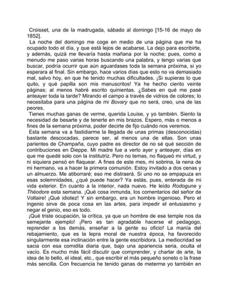 Croisset, una de la madrugada, sábado al domingo [15-16 de mayo de
1852].
  La noche del domingo me coge en medio de una página que me ha
ocupado todo el día, y que está lejos de acabarse. La dejo para escribirte,
y además, quizá me llevaría hasta mañana por la noche; pues, como a
menudo me paso varias horas buscando una palabra, y tengo varias que
buscar, podría ocurrir que aún aguardases toda la semana próxima, si yo
esperara al final. Sin embargo, hace varios días que esto no va demasiado
mal, salvo hoy, en que he tenido muchas dificultades. ¡Si supieras lo que
quito, y qué papilla son mis manuscritos! Ya he hecho ciento veinte
páginas; al menos habré escrito quinientas. ¿Sabes en qué me pasé
anteayer toda la tarde? Mirando el campo a través de vidrios de colores; lo
necesitaba para una página de mi Bovary que no será, creo, una de las
peores.
 Tienes muchas ganas de verme, querida Louise, y yo también. Siento la
necesidad de besarte y de tenerte en mis brazos. Espero, más o menos a
fines de la semana próxima, poder decirte de fijo cuándo nos veremos.
  Esta semana va a fastidiarme la llegada de unas primas (desconocidas)
bastante descocadas, parece ser, al menos una de ellas. Son unas
parientes de Champaña, cuyo padre es director de no sé qué sección de
contribuciones en Dieppe. Mi madre fue a verlo ayer y anteayer, días en
que me quedé solo con la institutriz. Pero no temas, no flaqueó mi virtud, y
ni siquiera pensó en flaquear. A fines de este mes, mi sobrina, la nena de
mi hermano, va a hacer la primera comunión. Estoy invitado a dos cenas y
un almuerzo. Me atiborraré; eso me distraerá. Si uno no se empapuza en
esas solemnidades, ¿qué puede hacer? Ya estás, pues, enterada de mi
vida exterior. En cuanto a la interior, nada nuevo. He leído Rodogune y
Théodore esta semana. ¡Qué cosa inmunda, los comentarios del señor de
Voltaire! ¡Qué idiotez! Y sin embargo, era un hombre ingenioso. Pero el
ingenio sirve de poca cosa en las artes, para impedir el entusiasmo y
negar el genio, eso es todo.
 ¡Qué triste ocupación, la crítica, ya que un hombre de ese temple nos da
semejante ejemplo! ¡Pero es tan agradable hacerse el pedagogo,
reprender a los demás, enseñar a la gente su oficio! La manía del
rebajamiento, que es la lepra moral de nuestra época, ha favorecido
singularmente esa inclinación entre la gente escribidora. La mediocridad se
sacia con esa comidita diaria que, bajo una apariencia seria, oculta el
vacío. Es mucho más fácil discutir que comprender, y charlar de arte, la
idea de lo bello, el ideal, etc., que escribir el más pequeño soneto o la frase
más sencilla. Con frecuencia he tenido ganas de meterme yo también en
 