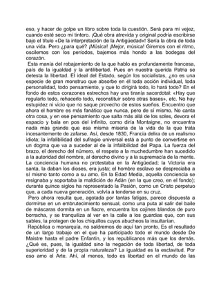 eso, y hacer de golpe un libro sobre toda la cuestión. Será para mi vejez,
cuando esté seco mi tintero. ¡Qué obra atrevida y original podría escribirse
bajo el título «De la interpretación de la Antigüedad»! Sería la obra de toda
una vida. Pero ¿para qué? ¡Música! ¡Mejor, música! Giremos con el ritmo,
oscilemos con los períodos, bajemos más hondo a las bodegas del
corazón.
 Esta manía del rebajamiento de la que hablo es profundamente francesa,
país de la igualdad y la antilibertad. Pues en nuestra querida Patria se
detesta la libertad. El ideal del Estado, según los socialistas, ¿no es una
especie de gran monstruo que absorbe en él toda acción individual, toda
personalidad, todo pensamiento, y que lo dirigirá todo, lo hará todo? En el
fondo de estos corazones estrechos hay una tiranía sacerdotal: «Hay que
regularlo todo, rehacerlo todo, reconstituir sobre otras bases», etc. No hay
estupidez ni vicio que no saque provecho de estos sueños. Encuentro que
ahora el hombre es más fanático que nunca, pero de sí mismo. No canta
otra cosa, y en ese pensamiento que salta más allá de los soles, devora el
espacio y bala en pos del infinito, como diría Montaigne, no encuentra
nada más grande que esa misma miseria de la vida de la que trata
incesantemente de zafarse. Así, desde 1830, Francia delira de un realismo
idiota; la infalibilidad del sufragio universal está a punto de convertirse en
un dogma que va a suceder al de la infalibilidad del Papa. La fuerza del
brazo, el derecho del número, el respeto a la muchedumbre han sucedido
a la autoridad del nombre, al derecho divino y a la supremacía de la mente.
La conciencia humana no protestaba en la Antigüedad; la Victoria era
santa, la daban los dioses, era justa; el hombre esclavo se despreciaba a
sí mismo tanto como a su amo. En la Edad Media, aquella conciencia se
resignaba y soportaba la maldición de Adán (en la que creo, en el fondo);
durante quince siglos ha representado la Pasión, como un Cristo perpetuo
que, a cada nueva generación, volvía a tenderse en su cruz.
 Pero ahora resulta que, agotada por tantas fatigas, parece dispuesta a
dormirse en un embrutecimiento sensual, como una puta al salir del baile
de máscaras dormita en un fiacre, encuentra los cojines blandos de puro
borracha, y se tranquiliza al ver en la calle a los guardias que, con sus
sables, la protegen de los chiquillos cuyos abucheos la insultarían.
 República o monarquía, no saldremos de aquí tan pronto. Es el resultado
de un largo trabajo en el que ha participado todo el mundo desde De
Maistre hasta el padre Enfantin, y los republicanos más que los demás.
¿Qué es, pues, la igualdad sino la negación de toda libertad, de toda
superioridad y de la propia naturaleza? La igualdad es la esclavitud. Por
eso amo el Arte. Ahí, al menos, todo es libertad en el mundo de las
 