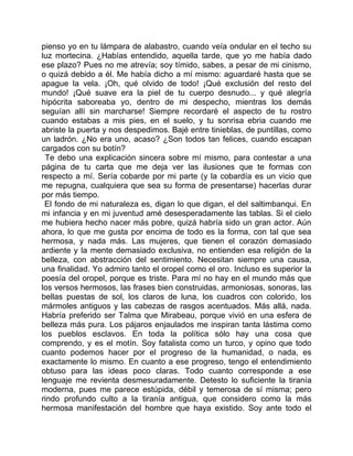 pienso yo en tu lámpara de alabastro, cuando veía ondular en el techo su
luz mortecina. ¿Habías entendido, aquella tarde, que yo me había dado
ese plazo? Pues no me atrevía; soy tímido, sabes, a pesar de mi cinismo,
o quizá debido a él. Me había dicho a mí mismo: aguardaré hasta que se
apague la vela. ¡Oh, qué olvido de todo! ¡Qué exclusión del resto del
mundo! ¡Qué suave era la piel de tu cuerpo desnudo... y qué alegría
hipócrita saboreaba yo, dentro de mi despecho, mientras los demás
seguían allí sin marcharse! Siempre recordaré el aspecto de tu rostro
cuando estabas a mis pies, en el suelo, y tu sonrisa ebria cuando me
abriste la puerta y nos despedimos. Bajé entre tinieblas, de puntillas, como
un ladrón. ¿No era uno, acaso? ¿Son todos tan felices, cuando escapan
cargados con su botín?
 Te debo una explicación sincera sobre mí mismo, para contestar a una
página de tu carta que me deja ver las ilusiones que te formas con
respecto a mí. Sería cobarde por mi parte (y la cobardía es un vicio que
me repugna, cualquiera que sea su forma de presentarse) hacerlas durar
por más tiempo.
 El fondo de mi naturaleza es, digan lo que digan, el del saltimbanqui. En
mi infancia y en mi juventud amé desesperadamente las tablas. Si el cielo
me hubiera hecho nacer más pobre, quizá habría sido un gran actor. Aún
ahora, lo que me gusta por encima de todo es la forma, con tal que sea
hermosa, y nada más. Las mujeres, que tienen el corazón demasiado
ardiente y la mente demasiado exclusiva, no entienden esa religión de la
belleza, con abstracción del sentimiento. Necesitan siempre una causa,
una finalidad. Yo admiro tanto el oropel como el oro. Incluso es superior la
poesía del oropel, porque es triste. Para mí no hay en el mundo más que
los versos hermosos, las frases bien construidas, armoniosas, sonoras, las
bellas puestas de sol, los claros de luna, los cuadros con colorido, los
mármoles antiguos y las cabezas de rasgos acentuados. Más allá, nada.
Habría preferido ser Talma que Mirabeau, porque vivió en una esfera de
belleza más pura. Los pájaros enjaulados me inspiran tanta lástima como
los pueblos esclavos. En toda la política sólo hay una cosa que
comprendo, y es el motín. Soy fatalista como un turco, y opino que todo
cuanto podemos hacer por el progreso de la humanidad, o nada, es
exactamente lo mismo. En cuanto a ese progreso, tengo el entendimiento
obtuso para las ideas poco claras. Todo cuanto corresponde a ese
lenguaje me revienta desmesuradamente. Detesto lo suficiente la tiranía
moderna, pues me parece estúpida, débil y temerosa de sí misma; pero
rindo profundo culto a la tiranía antigua, que considero como la más
hermosa manifestación del hombre que haya existido. Soy ante todo el
 
