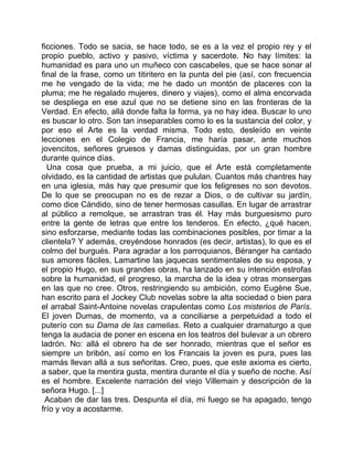 ficciones. Todo se sacia, se hace todo, se es a la vez el propio rey y el
propio pueblo, activo y pasivo, víctima y sacerdote. No hay límites: la
humanidad es para uno un muñeco con cascabeles, que se hace sonar al
final de la frase, como un titiritero en la punta del pie (así, con frecuencia
me he vengado de la vida; me he dado un montón de placeres con la
pluma; me he regalado mujeres, dinero y viajes), como el alma encorvada
se despliega en ese azul que no se detiene sino en las fronteras de la
Verdad. En efecto, allá donde falta la forma, ya no hay idea. Buscar lo uno
es buscar lo otro. Son tan inseparables como lo es la sustancia del color, y
por eso el Arte es la verdad misma. Todo esto, desleído en veinte
lecciones en el Colegio de Francia, me haría pasar, ante muchos
jovencitos, señores gruesos y damas distinguidas, por un gran hombre
durante quince días.
  Una cosa que prueba, a mi juicio, que el Arte está completamente
olvidado, es la cantidad de artistas que pululan. Cuantos más chantres hay
en una iglesia, más hay que presumir que los feligreses no son devotos.
De lo que se preocupan no es de rezar a Dios, o de cultivar su jardín,
como dice Cándido, sino de tener hermosas casullas. En lugar de arrastrar
al público a remolque, se arrastran tras él. Hay más burguesismo puro
entre la gente de letras que entre los tenderos. En efecto, ¿qué hacen,
sino esforzarse, mediante todas las combinaciones posibles, por timar a la
clientela? Y además, creyéndose honrados (es decir, artistas), lo que es el
colmo del burgués. Para agradar a los parroquianos, Béranger ha cantado
sus amores fáciles, Lamartine las jaquecas sentimentales de su esposa, y
el propio Hugo, en sus grandes obras, ha lanzado en su intención estrofas
sobre la humanidad, el progreso, la marcha de la idea y otras monsergas
en las que no cree. Otros, restringiendo su ambición, como Eugène Sue,
han escrito para el Jockey Club novelas sobre la alta sociedad o bien para
el arrabal Saint-Antoine novelas crapulentas como Los misterios de París.
El joven Dumas, de momento, va a conciliarse a perpetuidad a todo el
puterío con su Dama de las camelias. Reto a cualquier dramaturgo a que
tenga la audacia de poner en escena en los teatros del bulevar a un obrero
ladrón. No: allá el obrero ha de ser honrado, mientras que el señor es
siempre un bribón, así como en los Francais la joven es pura, pues las
mamás llevan allá a sus señoritas. Creo, pues, que este axioma es cierto,
a saber, que la mentira gusta, mentira durante el día y sueño de noche. Así
es el hombre. Excelente narración del viejo Villemain y descripción de la
señora Hugo. [...]
 Acaban de dar las tres. Despunta el día, mi fuego se ha apagado, tengo
frío y voy a acostarme.
 
