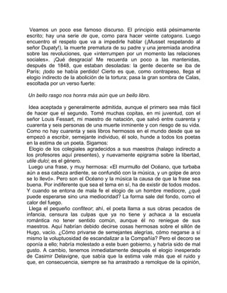 Veamos un poco ese famoso discurso. El principio está pésimamente
escrito; hay una serie de que, como para hacer veinte catogans. Luego
encuentro el respeto que va a impedirle hablar (¡Musset respetando al
señor Dupaty!), la muerte prematura de su padre y una jeremiada anodina
sobre las revoluciones, que «interrumpen por un momento las relaciones
sociales». ¡Qué desgracia! Me recuerda un poco a las mantenidas,
después de 1848, que estaban desoladas: la gente decente se iba de
París; ¡todo se había perdido! Cierto es que, como contrapeso, llega el
elogio indirecto de la abolición de la tortura; pasa la gran sombra de Calas,
escoltada por un verso fuerte:

Un bello rasgo nos honra más aún que un bello libro.

 Idea aceptada y generalmente admitida, aunque el primero sea más fácil
de hacer que el segundo. Tomé muchas copitas, en mi juventud, con el
señor Louis Fessart, mi maestro de natación, que salvó entre cuarenta y
cuarenta y seis personas de una muerte inminente y con riesgo de su vida.
Como no hay cuarenta y seis libros hermosos en el mundo desde que se
empezó a escribir, semejante individuo, él solo, hunde a todos los poetas
en la estima de un poeta. Sigamos:
 Elogio de los colegiales agradecidos a sus maestros (halago indirecto a
los profesores aquí presentes), y nuevamente epigrama sobre la libertad,
utile dulci; es el género.
 Luego una frase, y muy hermosa: «El murmullo del Océano, que turbaba
aún a esa cabeza ardiente, se confundió con la música, y un golpe de arco
se lo llevó». Pero son el Océano y la música la causa de que la frase sea
buena. Por indiferente que sea el tema en sí, ha de existir de todos modos.
Y cuando se entona de mala fe el elogio de un hombre mediocre, ¿qué
puede esperarse sino una mediocridad? La forma sale del fondo, como el
calor del fuego.
 Llega el pequeño confiteor; ahí, el poeta llama a sus obras pecados de
infancia, censura las culpas que ya no tiene y achaca a la escuela
romántica no tener sentido común, aunque él no reniegue de sus
maestros. Aquí habrían debido decirse cosas hermosas sobre el sillón de
Hugo, vacío. ¿Cómo privarse de semejantes alegrías, cómo negarse a sí
mismo la voluptuosidad de escandalizar a la Compañía? Pero el decoro se
oponía a ello; habría molestado a este buen gobierno, y habría sido de mal
gusto. A cambio, tenemos inmediatamente después el elogio inesperado
de Casimir Delavigne, que sabía que la estima vale más que el ruido y
que, en consecuencia, siempre se ha arrastrado a remolque de la opinión,
 