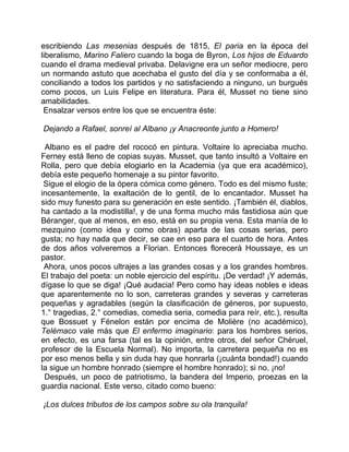 escribiendo Las mesenias después de 1815, El paria en la época del
liberalismo, Marino Faliero cuando la boga de Byron, Los hijos de Eduardo
cuando el drama medieval privaba. Delavigne era un señor mediocre, pero
un normando astuto que acechaba el gusto del día y se conformaba a él,
conciliando a todos los partidos y no satisfaciendo a ninguno, un burgués
como pocos, un Luis Felipe en literatura. Para él, Musset no tiene sino
amabilidades.
 Ensalzar versos entre los que se encuentra éste:

Dejando a Rafael, sonreí al Albano ¡y Anacreonte junto a Homero!

 Albano es el padre del rococó en pintura. Voltaire lo apreciaba mucho.
Ferney está lleno de copias suyas. Musset, que tanto insultó a Voltaire en
Rolla, pero que debía elogiarlo en la Academia (ya que era académico),
debía este pequeño homenaje a su pintor favorito.
 Sigue el elogio de la ópera cómica como género. Todo es del mismo fuste;
incesantemente, la exaltación de lo gentil, de lo encantador. Musset ha
sido muy funesto para su generación en este sentido. ¡También él, diablos,
ha cantado a la modistilla!, y de una forma mucho más fastidiosa aún que
Béranger, que al menos, en eso, está en su propia vena. Esta manía de lo
mezquino (como idea y como obras) aparta de las cosas serias, pero
gusta; no hay nada que decir, se cae en eso para el cuarto de hora. Antes
de dos años volveremos a Florian. Entonces florecerá Houssaye, es un
pastor.
 Ahora, unos pocos ultrajes a las grandes cosas y a los grandes hombres.
El trabajo del poeta: un noble ejercicio del espíritu. ¡De verdad! ¡Y además,
dígase lo que se diga! ¡Qué audacia! Pero como hay ideas nobles e ideas
que aparentemente no lo son, carreteras grandes y severas y carreteras
pequeñas y agradables (según la clasificación de géneros, por supuesto,
1.° tragedias, 2.° comedias, comedia seria, comedia para reír, etc.), resulta
que Bossuet y Fénelon están por encima de Molière (no académico),
Telémaco vale más que El enfermo imaginario: para los hombres serios,
en efecto, es una farsa (tal es la opinión, entre otros, del señor Chéruel,
profesor de la Escuela Normal). No importa, la carretera pequeña no es
por eso menos bella y sin duda hay que honrarla (¡cuánta bondad!) cuando
la sigue un hombre honrado (siempre el hombre honrado); si no, ¡no!
 Después, un poco de patriotismo, la bandera del Imperio, proezas en la
guardia nacional. Este verso, citado como bueno:

¡Los dulces tributos de los campos sobre su ola tranquila!
 