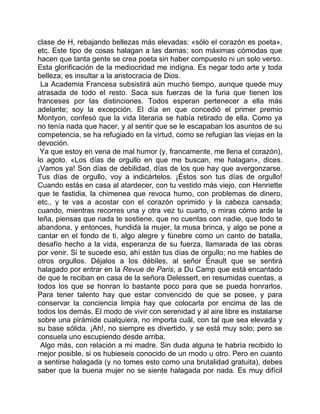 clase de H, rebajando bellezas más elevadas: «sólo el corazón es poeta»,
etc. Este tipo de cosas halagan a las damas; son máximas cómodas que
hacen que tanta gente se crea poeta sin haber compuesto ni un solo verso.
Esta glorificación de la mediocridad me indigna. Es negar todo arte y toda
belleza; es insultar a la aristocracia de Dios.
 La Academia Francesa subsistirá aún mucho tiempo, aunque quede muy
atrasada de todo el resto. Saca sus fuerzas de la furia que tienen los
franceses por las distinciones. Todos esperan pertenecer a ella más
adelante; soy la excepción. El día en que concedió el primer premio
Montyon, confesó que la vida literaria se había retirado de ella. Como ya
no tenía nada que hacer, y al sentir que se le escapaban los asuntos de su
competencia, se ha refugiado en la virtud, como se refugian las viejas en la
devoción.
 Ya que estoy en vena de mal humor (y, francamente, me llena el corazón),
lo agoto. «Los días de orgullo en que me buscan, me halagan», dices.
¡Vamos ya! Son días de debilidad, días de los que hay que avergonzarse.
Tus días de orgullo, voy a indicártelos. ¡Éstos son tus días de orgullo!
Cuando estás en casa al atardecer, con tu vestido más viejo, con Henriette
que te fastidia, la chimenea que revoca humo, con problemas de dinero,
etc., y te vas a acostar con el corazón oprimido y la cabeza cansada;
cuando, mientras recorres una y otra vez tu cuarto, o miras cómo arde la
leña, piensas que nada te sostiene, que no cuentas con nadie, que todo te
abandona, y entonces, hundida la mujer, la musa brinca, y algo se pone a
cantar en el fondo de ti, algo alegre y fúnebre como un canto de batalla,
desafío hecho a la vida, esperanza de su fuerza, llamarada de las obras
por venir. Si te sucede eso, ahí están tus días de orgullo; no me hables de
otros orgullos. Déjalos a los débiles, al señor Énault que se sentirá
halagado por entrar en la Revue de Paris, a Du Camp que está encantado
de que le reciban en casa de la señora Delessert, en resumidas cuentas, a
todos los que se honran lo bastante poco para que se pueda honrarlos.
Para tener talento hay que estar convencido de que se posee, y para
conservar la conciencia limpia hay que colocarla por encima de las de
todos los demás. El modo de vivir con serenidad y al aire libre es instalarse
sobre una pirámide cualquiera, no importa cuál, con tal que sea elevada y
su base sólida. ¡Ah!, no siempre es divertido, y se está muy solo; pero se
consuela uno escupiendo desde arriba.
 Algo más, con relación a mi madre. Sin duda alguna te habría recibido lo
mejor posible, si os hubieseis conocido de un modo u otro. Pero en cuanto
a sentirse halagada (y no tomes esto como una brutalidad gratuita), debes
saber que la buena mujer no se siente halagada por nada. Es muy difícil
 