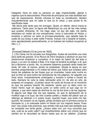 halagarla; tiene en toda su persona un algo imperturbable, glacial e
ingenuo que te desconcierta. Prescinde de principios con más facilidad aún
que de expansiones. Siendo virtuosa en toda su constitución, declara
impudentemente que no sabe lo que es la virtud, y que jamás le ha
sacrificado nada.
 Me decía esta tarde que me avinagro. Quizá, en efecto, derivo hacia la
solterona. Tanto peor; la figura del Misántropo es una de las más tontas
que pueden ofrecerse. Sí, me hago viejo, no soy del siglo, me siento
extranjero en medio de mis compatriotas, como si estuviese en Nubia, y
empiezo a admirar en serio al príncipe-presidente, que aplasta bajo la
suela de sus botas a esta noble Francia. Incluso iría a besarle el trasero,
para agradecérselo personalmente, si no hubiese tal multitud ocupando el
sitio. [...]

 89
 [Croisset] Sábado [12 de junio de 1852].
 [...] Du Camp me ha enviado sus fotografías. Acabo de escribirle una nota
para darle las gracias. Si la Revue de Paris empieza a declinar es que mis
predicciones empiezan a cumplirse. A lo mejor se habrá ido del todo a
pique, y yo aún no estaré a flote. A lo mejor le tenderé la pértiga, a él, que
iba a llevarme a bordo. No, no lamento haberme quedado atrás hasta tan
tarde. Mi vida, al menos, jamás ha protestado. Desde la época en que
escribía preguntándole a mi criada las letras que había que emplear para
trazar las palabras de las frases que yo inventaba, hasta esta noche en
que la tinta se seca sobre las tachaduras de mis páginas, he seguido una
línea recta, incesantemente prolongada y trazada a cordel a través de
todo. Siempre he visto la meta retroceder ante mí, de año en año, de
progreso en progreso. ¡Cuántas veces he caído de bruces en el momento
en que me parecía tocarla! No obstante, siento que no debo morir sin
haber hecho rugir en alguna parte un estilo como el que oigo en mi
cabeza, y que será capaz de dominar la voz de los loros y de las cigarras.
Si alguna vez llega ese día que esperas, en que la aprobación de la
multitud siga a la tuya, las tres cuartas partes y media del placer que yo
obtenga se deberán a ti, pobre mujer, querida mujer, que tanto me has
querido. Mi corazón no es ingrato; jamás olvidará que mi primera corona la
trenzaste tú, y la colocaste sobre mi frente con tus mejores besos. Pues
bien: hay cosas más próximas, que anhelo más que todo ese estrépito que
se comparte con tanta gente. ¿Acaso sabe uno, por muy conocido que
sea, cuál es su justo valor? Las incertidumbres sobre uno mismo que se
sienten en la oscuridad se llevan hasta que se es célebre. ¡Cuántas
 