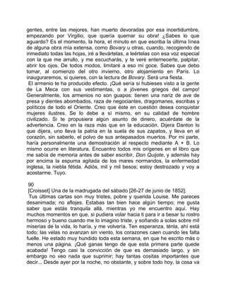 gentes, entre las mejores, han muerto devoradas por esa incertidumbre,
empezando por Virgilio, que quería quemar su obra! ¿Sabes lo que
aguardo? Es el momento, la hora, el minuto en que escriba la última línea
de alguna obra mía extensa, como Bovary u otras, cuando, recogiendo de
inmediato todas las hojas, iré a llevártelas, a leértelas con esa voz especial
con la que me arrullo, y me escucharás, y te veré enternecerte, palpitar,
abrir los ojos. De todos modos, limitaré a eso mi goce. Sabes que debo
tomar, al comienzo del otro invierno, otro alojamiento en París. Lo
inauguraremos, si quieres, con la lectura de Bovary. Será una fiesta.
 El armenio te ha producido efecto. ¡Qué sería si hubieses visto a la gente
de La Meca con sus vestimentas, o a jóvenes griegos del campo!
Generalmente, los armenios no son guapos: tienen una nariz de ave de
presa y dientes abombados, raza de negociantes, dragomanes, escribas y
políticos de todo el Oriente. Creo que éste en cuestión desea conquistar
mujeres ilustres. Se lo debe a sí mismo, en su calidad de hombre
civilizado. Si te propusiera algún asunto de dinero, acuérdate de la
advertencia. Creo en la raza más que en la educación. Dijera Danton lo
que dijera, uno lleva la patria en la suela de sus zapatos, y lleva en el
corazón, sin saberlo, el polvo de sus antepasados muertos. Por mi parte,
haría personalmente una demostración al respecto mediante A + B. Lo
mismo ocurre en literatura. Encuentro todos mis orígenes en el libro que
me sabía de memoria antes de saber escribir, Don Quijote, y además hay
por encima la espuma agitada de los mares normandos, la enfermedad
inglesa, la niebla fétida. Adiós, mil y mil besos; estoy destrozado y voy a
acostarme. Tuyo.

 90
 [Croisset] Una de la madrugada del sábado [26-27 de junio de 1852].
 Tus últimas cartas son muy tristes, pobre y querida Louise. Me pareces
desanimada; no aflojes. Estabas tan bien hace algún tiempo; me gusta
saber que estás tranquila allá, mientras yo me encuentro aquí. Hay
muchos momentos en que, si pudiera volar hacia ti para ir a besar tu rostro
hermoso y bueno cuando me lo imagino triste, y soñando a solas sobre mil
miserias de la vida, lo haría, y me volvería. Ten esperanza, ténla, ahí está
todo; las velas no avanzan sin viento, los corazones caen cuando les falta
fuelle. He estado muy hundido toda esta semana, en que he escrito más o
menos una página. ¡Qué ganas tengo de que esta primera parte quede
acabada! Tengo casi la convicción de que es demasiado largo, y sin
embargo no veo nada que suprimir; hay tantas cositas importantes que
decir... Desde ayer por la noche, no obstante, y sobre todo hoy, la cosa va
 